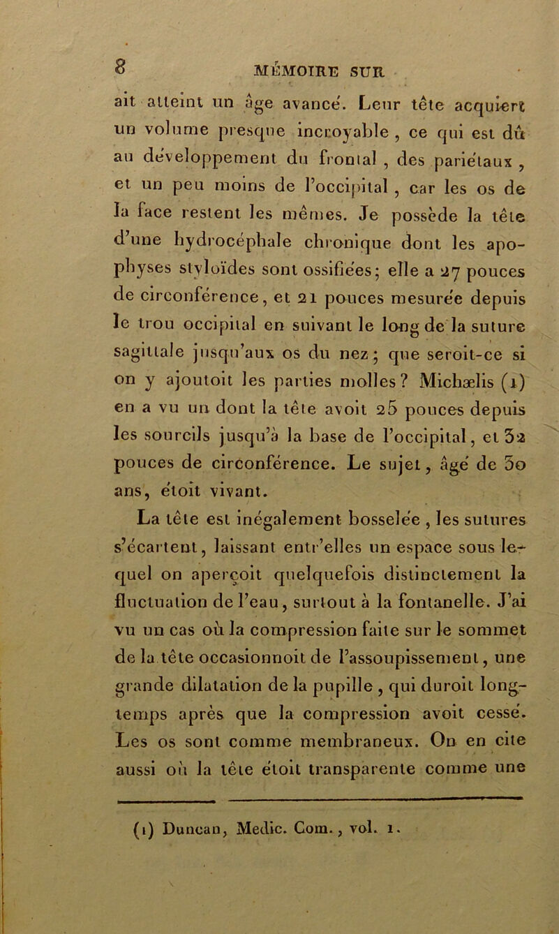 ait atteint un âge avance'. Leur tête acquiert un volume presque incroyable , ce qui est dû au développement du frontal , des pariétaux , et un peu moins de l’occipital , car les os de la face restent les mêmes. Je possède la tête d’une hydrocéphale chronique dont les apo- physes slyloïdes sont ossifiées; elle a 27 pouces de circonférence, et 21 pouces mesurée depuis le trou occipital en suivant le long de la suture sagittale jusqu’aux os du nez; que seroit-ce si on y ajoutoit les parties molles? Michælis (1) en a vu un dont la tête avoit 25 pouces depuis les sourcils jusqu’à la base de l’occipital, et 5*2 pouces de circonférence. Le sujet, âgé de 5o ans, éloit vivant. La tête est inégalement bosselée , les sutures s’écartent, laissant entr’elles un espace sous le- quel on aperçoit quelquefois distinctement la fluctuation de l’eau , surtout à la fontanelle. J’ai vu un cas où la compression faite sur le sommet de la tête occasionnoit de l’assoupissement, une grande dilatation de la pupille , qui duroit long- temps après que la compression avoit cessé. Les os sont comme membraneux. On en cite aussi oii la tête étoit transparente comme une (1) Duncan, Medic. Com., vol. 1.