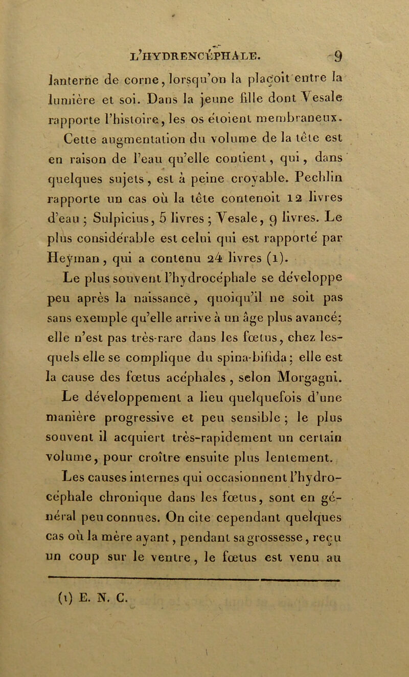 lanterne de corne, lorsqu’on la plaç'oit entre la lumière et soi. Dans la jeune fille dont Vesale rapporte l’histoire, les os ëtoienl membraneux. Cette augmentation du volume de la tête est O en raison de l’eau qu’elle contient, qui, dans quelques sujets, est à peine croyable. Pechlin rapporte un cas où la tête contenoit 12 livres d’eau ; Sulpicius, 5 livres ; Vesale, 9 livres. Le plus considérable est celui qui est rapporté par Heyman, qui a contenu 24 livres (1). Le plus souvent l’hydrocéphale se développe peu après la naissance, quoiqu’il ne soit pas sans exemple qu’elle arrive à un âge plus avancé; elle n’est pas très-rare dans les fœtus, chez les- quels elle se complique du spina-bifida ; elle est la cause des fœtus acéphales , selon Morgagni. Le développement a lieu quelquefois d’une manière progressive et peu sensible ; le plus souvent il acquiert très-rapidement un certain volume, pour croître ensuite plus lentement. Les causes internes qui occasionnent l’hydro- céphale chronique dans les fœtus, sont en gé- néral peu connues. On cite cependant quelques cas où la mère ayant, pendant sa grossesse, reçu un coup sur le ventre , le fœtus est venu au 1 (1) E. N. C.