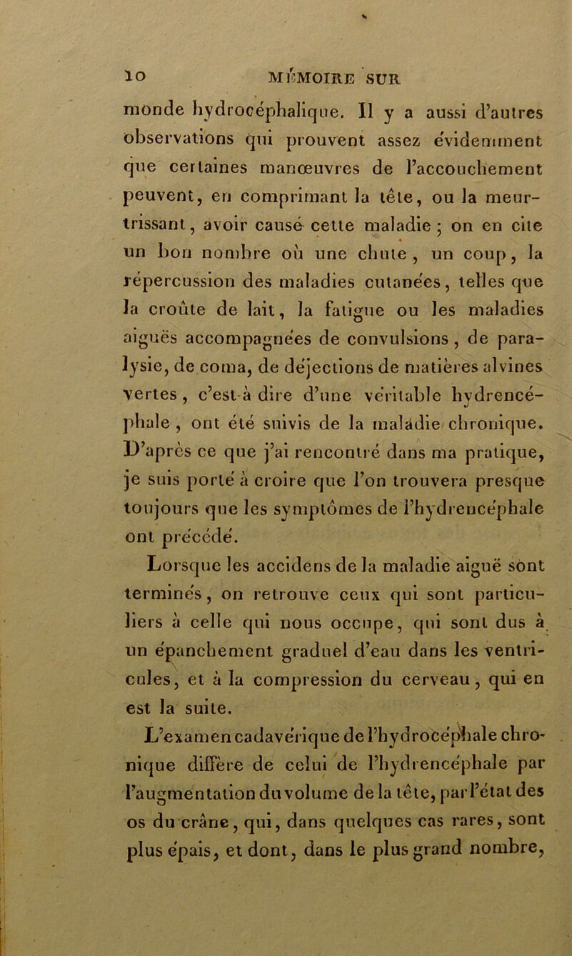 monde hydrocéphalique. Il y a aussi d’autres observations qui prouvent assez évidemment que certaines manœuvres de raccoucliement peuvent, en comprimant la tête, ou la meur- trissant, avoir causé cette maladie; on en cite un bon nombre où une chute, un coup, la répercussion des maladies cutanées, telles que la croûte de lait, la fatigue ou les maladies aiguës accompagnées de convulsions , de para- lysie, de coma, de déjections de matières alvines vertes , c’est à dire d’une véritable hvdrencé- pliale , ont été suivis de la maladie chronique. D’aprcs ce que j’ai rencontré dans ma pratique, je suis porté à croire que l’on trouvera presque toujours que les symptômes de i’hydreucéphale ont précédé. Lorsque les accidens de la maladie aiguë sont terminés, on retrouve ceux qui sont particu- liers à celle qui nous occupe, qui sont dus à un épanchement graduel d’eau dans les ventri- cules, et à la compression du cerveau, qui en est la suite. L’examen cadavérique de l’hydrocéphale chro- nique diffère de celui de l’hydt encéphale par l’augmentation du volume de la tète, par l’état des os du crâne, qui, dans quelques cas rares, sont plus épais, et dont, dans le plus grand nombre,