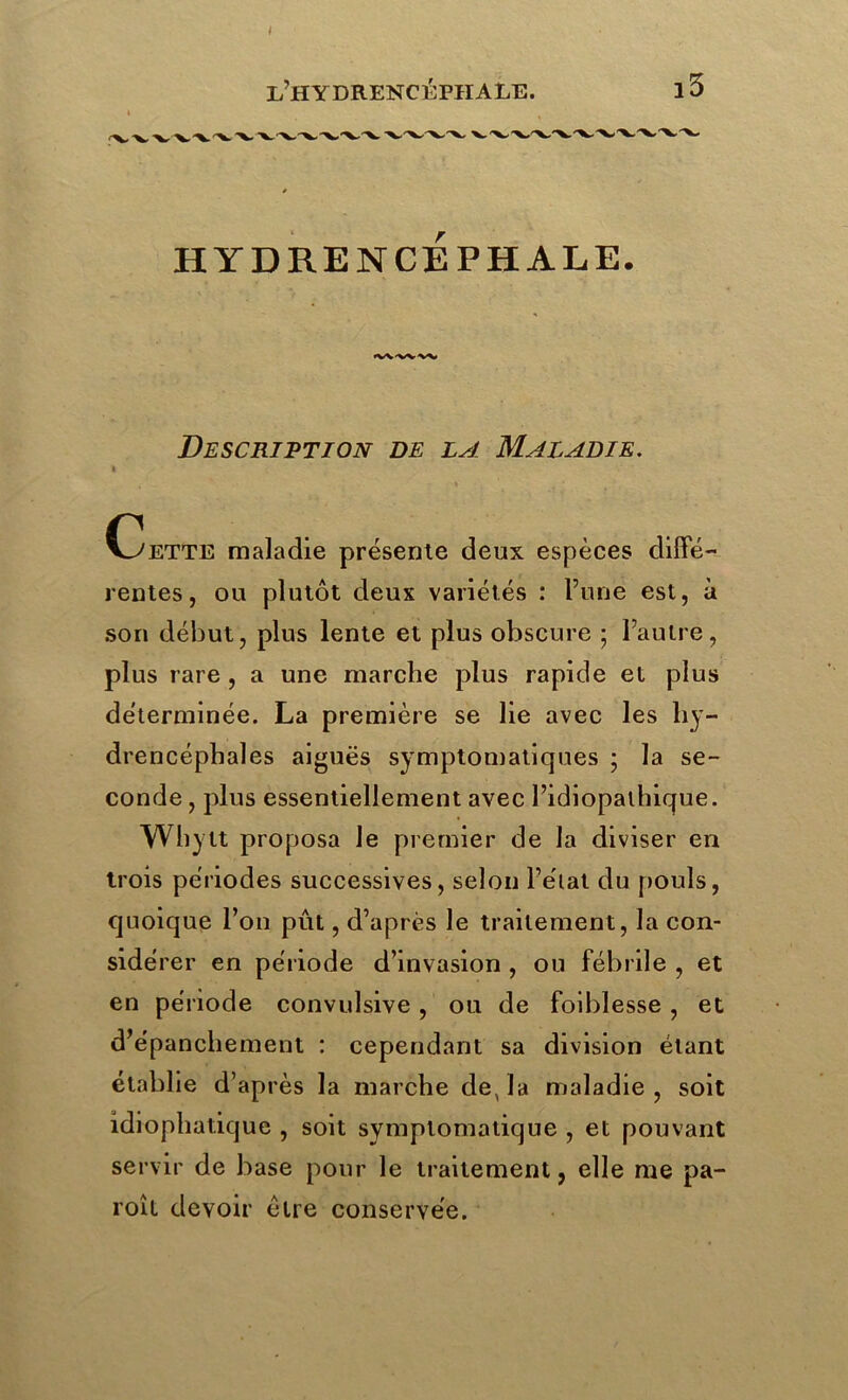 HYDRENCEPHALE. Description de la Maladie. A Omette maladie présente deux espèces diffé- rentes, ou plutôt deux variétés : l’une est, à son début, plus lente et plus obscure ; l’autre, plus rare , a une marche plus rapide et plus déterminée. La première se lie avec les liy- drencéphales aiguës symptomatiques ; la se- conde , plus essentiellement avec l’idiopathique. Whylt proposa le premier de la diviser en trois périodes successives, selon l’état du pouls, quoique l’on pût, d’après le traitement, la con- sidé rer en période d’invasion , ou fébrile , et en période convulsive, ou de foiblesse , et d’épanchement : cependant sa division étant établie d’après la marche de, la maladie, soit idiophatique , soit symptomatique , et pouvant servir de base pour le traitement, elle me pa- roîl devoir être conservée.