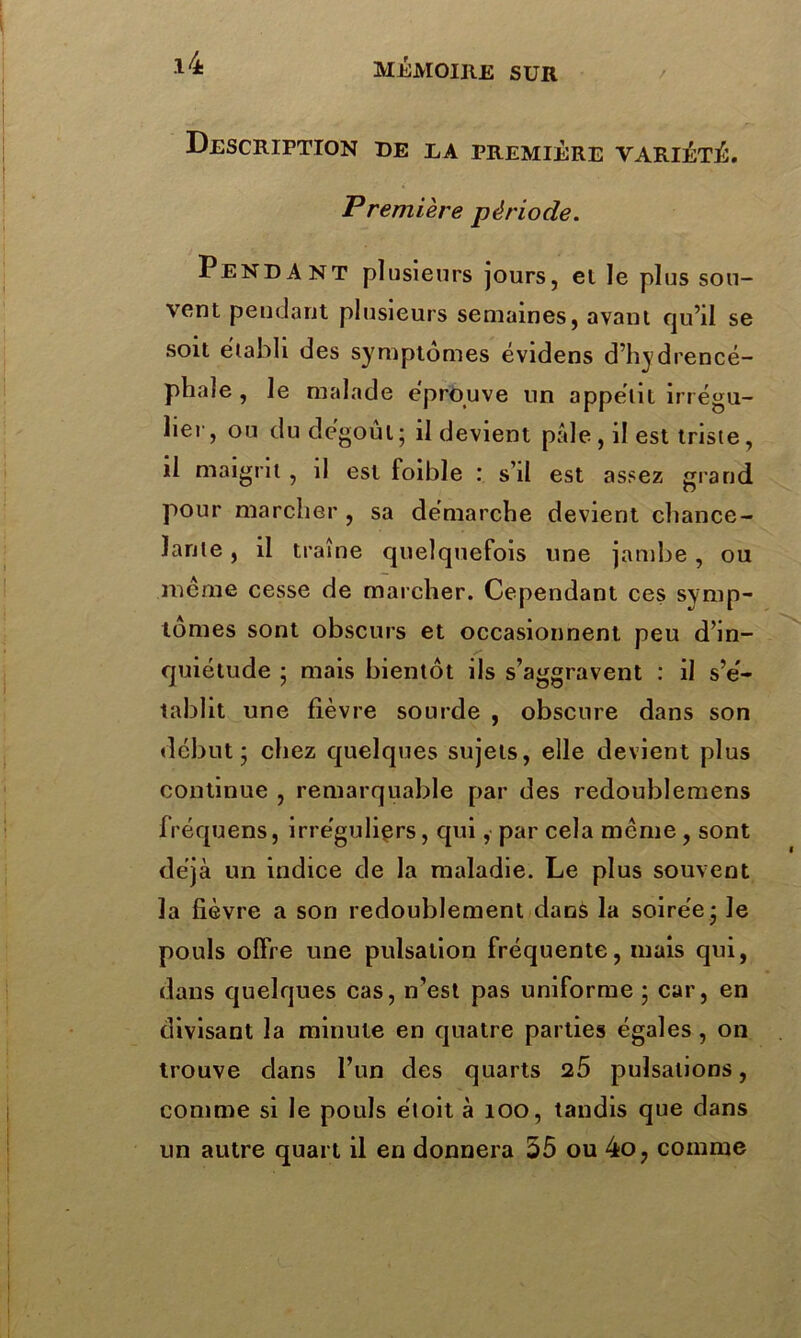 Description de ea première variété. Première période. Pendant plusieurs jours, ei le plus sou- vent pendant plusieurs semaines, avant qu’il se soit établi des symptômes évidens d’hydrencé- phale , le malade éprouvé un appétit irrégu- lier, ou du dégoût; il devient pâle, il est triste, il maigrit, il est foible : s’il est assez grand pour marcher , sa démarche devient chance- lante , il traîne quelquefois une jambe, ou meme cesse de marcher. Cependant ces symp- tômes sont obscurs et occasionnent peu d’in- quiétude ; mais bientôt ils s’aggravent : il s’é- tablit une fièvre sourde , obscure dans son début; chez quelques sujets, elle devient plus continue , remarquable par des redoublemens fréquens, irréguliers, qui, par cela meme, sont déjà un indice de la maladie. Le plus souvent la fièvre a son redoublement dans la soirée; le pouls offre une pulsation fréquente, mais qui, dans quelques cas, n’est pas uniforme ; car, en divisant la minute en quatre parties égales , on trouve clans l’un des quarts 25 pulsations, comme si le pouls étoit à 100, tandis que dans un autre quart il en donnera 55 ou 4o? comme