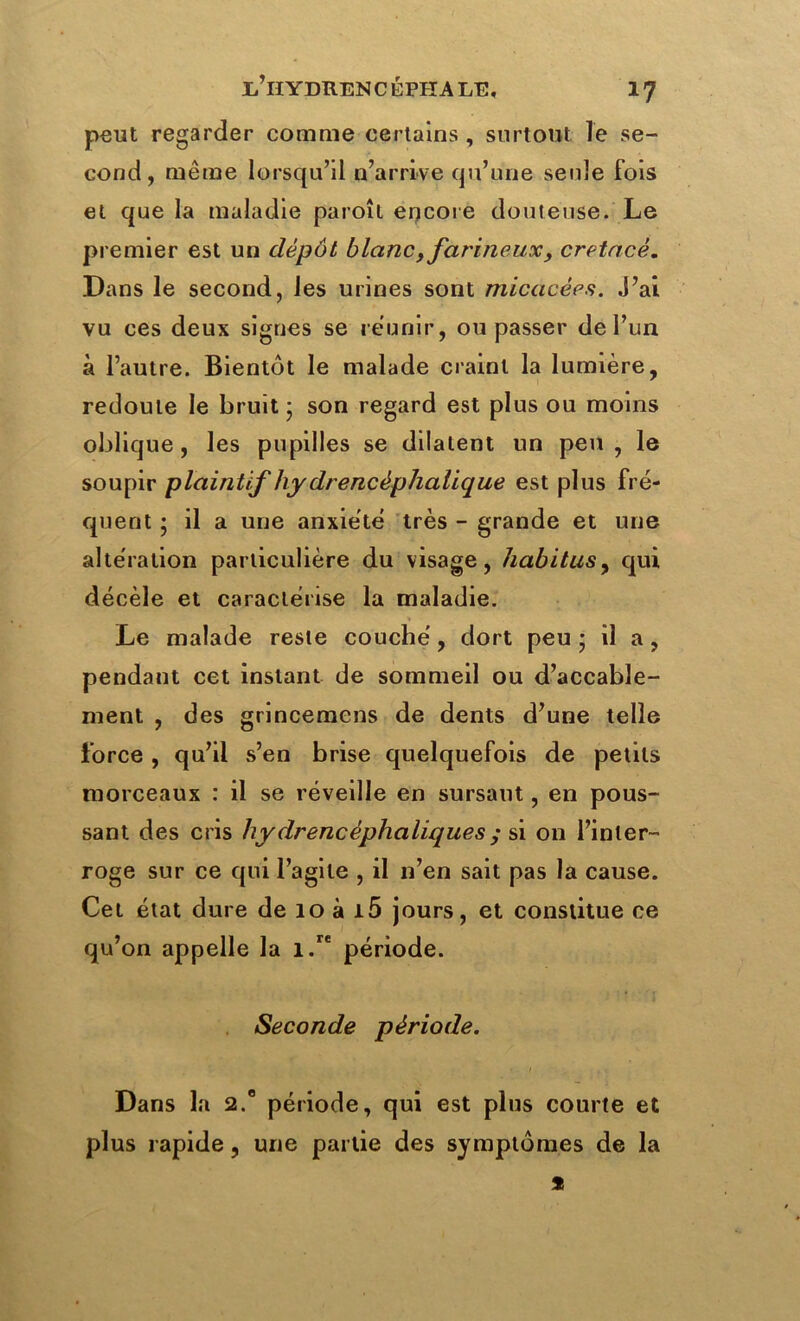 peut regarder comme certains , surtout le se- cond, meme lorsqu’il n’arrive qu’une seule fois et que la maladie paroît encore douteuse. Le premier est un dépôt blanc, farineux, crétacé. Dans le second, les urines sont micacées. J’ai vu ces deux signes se reunir, ou passer de l’un à l’autre. Bientôt le malade craint la lumière, redoute le bruit; son regard est plus ou moins oblique , les pupilles se dilatent un peu , le soupir plaintif hydrencèphalique est plus fré- quent ; il a une anxiété très - grande et une altération particulière du visage, habitus, qui décèle et caractérise la maladie. > Le malade reste couché, dort peu ; il a, pendant cet instant de sommeil ou d’accable- ment , des grincemens de dents d’une telle force , qu’il s’en brise quelquefois de petits morceaux : il se réveille en sursaut, en pous- sant des cris hydrencéphaliques ; si on l’inter- roge sur ce qui l’agite , il n’en sait pas la cause. Cet état dure de 10 à i5 jours, et constitue ce qu’on appelle la i.re période. Seconde période. Dans la 2.0 période, qui est plus courte et plus rapide, une partie des symptômes de la s