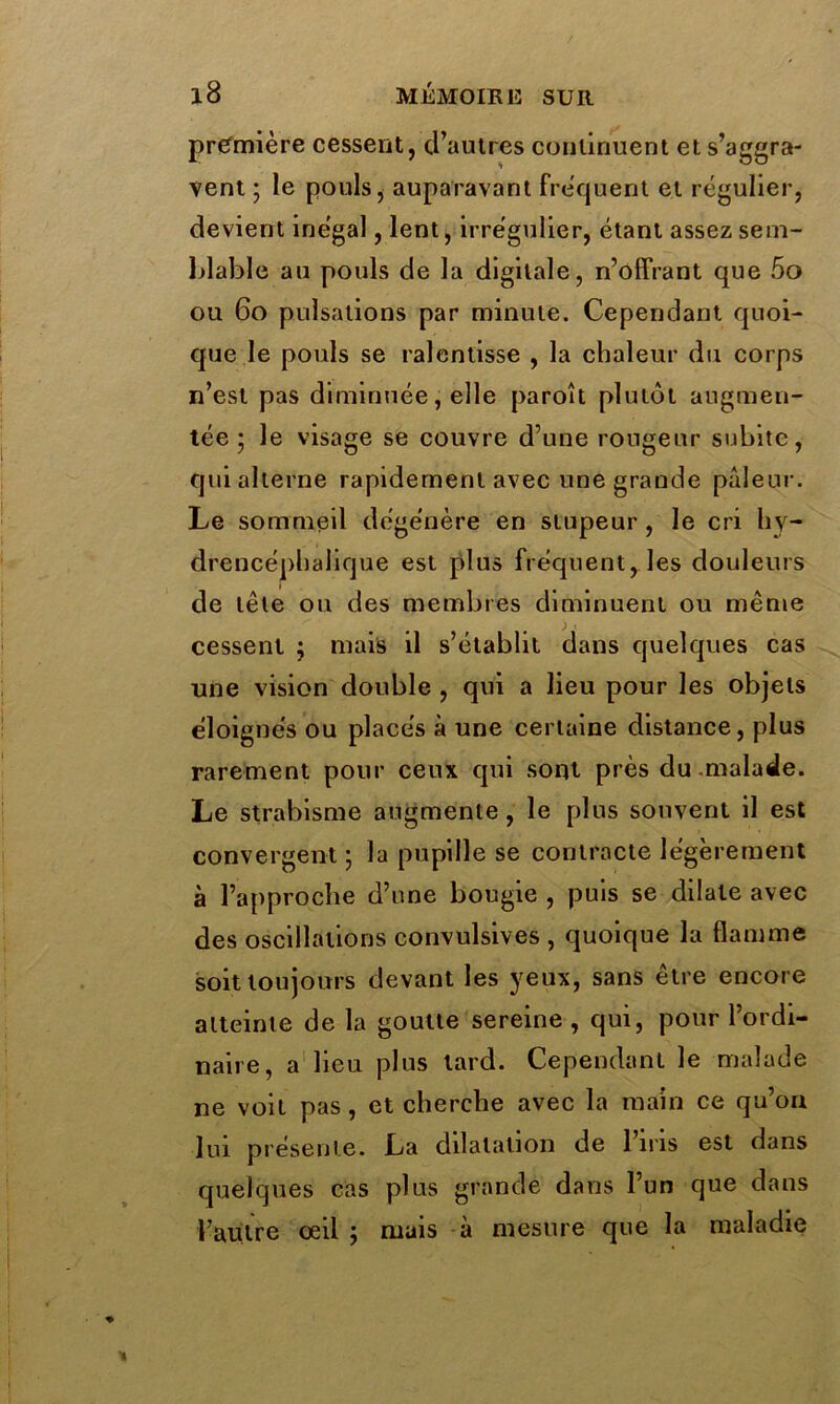 première cessent, d’autres continuent et s’aggra- vent ; le pouls, auparavant frequent et régulier, devient inégal, lent, irrégulier, étant assez sem- blable au pouls de la digitale, n’offrant que 5o ou 60 pulsations par minute. Cependant quoi- que le pouls se ralentisse , la chaleur du corps n’est pas diminuée, elle paroît plutôt augmen- tée ; le visage se couvre d’une rongeur subite, qui alterne rapidement avec une grande pâleur. Le sommeil dégénère en stupeur , le cri liy- drencéphalique est plus fréquent, les douleurs de tête ou des membres diminuent ou même cessent ; mais il s’établit dans quelques cas une vision double , qui a lieu pour les objets éloignés ou placés à une certaine distance, plus rarement pour ceux qui sont près du -malade. Le strabisme augmente, le plus souvent il est convergent ; la pupille se contracte légèrement à l’approche d’une bougie , puis se dilate avec des oscillations convulsives , quoique la flamme soit toujours devant les yeux, sans être encore atteinte de la goutte sereine , qui, pour l’ordi- naire, a lieu plus tard. Cependant le malade ne voit pas, et cherche avec la main ce qu’on lui présente. La dilatation de 1 iris est dans quelques cas plus grande dans l’un que dans l’autre œil ; mais à mesure que la maladie