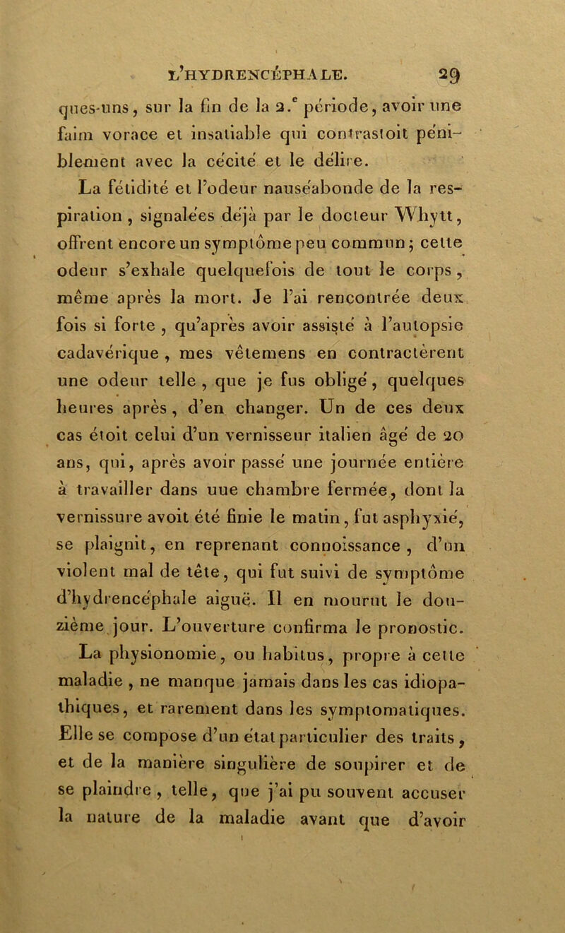 ques-uns, sur la fin de la 2.e période, avoir une faim vorace et insatiable qui contras!oit péni- blement avec la cécité et le délire. La fétidité et l’odeur nauséabonde de la res- piration , signalées déjà par le docteur Whytt, offrent encore un symptôme peu commun ; celte odeur s’exhale quelquefois de tout le corps , même après la mort. Je l’ai rencontrée deux fois si forte , qu’après avoir assisté à l’autopsie cadavérique , mes vêlemens en contractèrent une odeur telle , que je fus obligé, quelques heures après , d’en changer. Un de ces deux cas éioit celui d’un vernisseur italien âgé de 20 ans, qui, après avoir passé une journée entière à travailler dans uue chambre fermée, dont la vernissure avoit été finie le matin, fut asphyxié, se plaignit, en reprenant connoîssance , d’un violent mal de tête, qui fut suivi de symptôme d’hydrencéphale aiguë. Il en mourut le dou- zième jour. L’ouverture confirma le pronostic. La physionomie, ou habitus, propre à celle maladie , ne manque jamais dans les cas idiopa- thiques, et rarement dans les symptomatiques. Elle se compose d’un étal particulier des traits, et de la manière singulière de soupirer et de se plaindre, telle, que j’ai pu souvent accuser la nature de la maladie avant que d’avoir