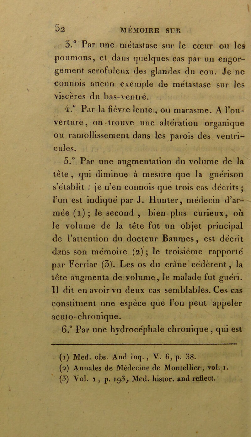 5.° Par une métastase sur le cœur ou les poumons, et dans quelques cas par un engor- gement scrofuleux des glandes du cou. Je ne connois aucun exemple de métastase sur les viscères du bas-ventre. 4. ° Par la fièvre lente , ou marasme. A î’on- verture, on trouxe une altération organique ou ramollissement dans les parois des ventri- cules. 5. ° Par une augmentation du volume de la tète , qui diminue à mesure que la guérison s’établit : je n’en connois que trois cas décrits; l’un est indiqué par J. Hunier, médecin d’ar- mée (î) ; le second , bien plus curieux, où le volume de la tête fut un objet principal de l’attention du docteur Baumes, est décrit dans son mémoire (2) ; le troisième rapporté par Ferriar (3). Les os du crâne cédèrent, la tête augmenta de volume, le malade fut guéri. Il dit en avoir vu deux cas semblables. Ces cas constituent une espèce que l’on peut appeler acuto-chronique. 6. ° Par une hydrocéphale chronique, qui est (1) Med. obs. And inq., Y. 6, p. 38. (2) Annales de Médecine de Moniellier, vol. ï. (3) Vol. 1, p. ig3;, Med. hisior. and rellect.