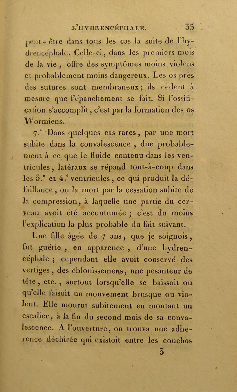 peut-être dans tous Jes cas la suite de l’hy- diencéphale. Celle-ci, dans les premiers mois de la vie , offre des symptômes moins violens et probablement moins dangereux. Les os près des sutures sont membraneux; ils cèdent à mesure que l’épanchement se fait. Si l’ossifi- cation s’accomplit, c’est parla formation des os w ormiens. 7.0 Dans quelques cas rares, par une mort subite dans la convalescence , due probable- ment à ce que le fluide contenu dans les ven- tricules , latéraux se répand tout-à-coup dans les 5.e et 4-e ventricules , ce qui produit la dé- faillance , ou la mort par la cessation subite de la compression, à laquelle une partie du cer- veau avoit été accoutumée ; c’est du moins l’explication la plus probable du fait suivant. Une fille âgée de 7 ans, que je soignois , fut guérie , en apparence , d’une hydren- céphale ; cependant elle avoit conservé des vertiges, des éblouissemens, une pesanteur de tête , etc. , surtout lorsqu’elle se baissoit ou qu’elle faisoit un mouvement brusque ou vio- lent. Elle mourut subitement en montant un escalier, à la fin du second mois de sa conva- lescence. A l’ouverture, on trouva une adhé- rence déchirée qui existoit entre les couchos