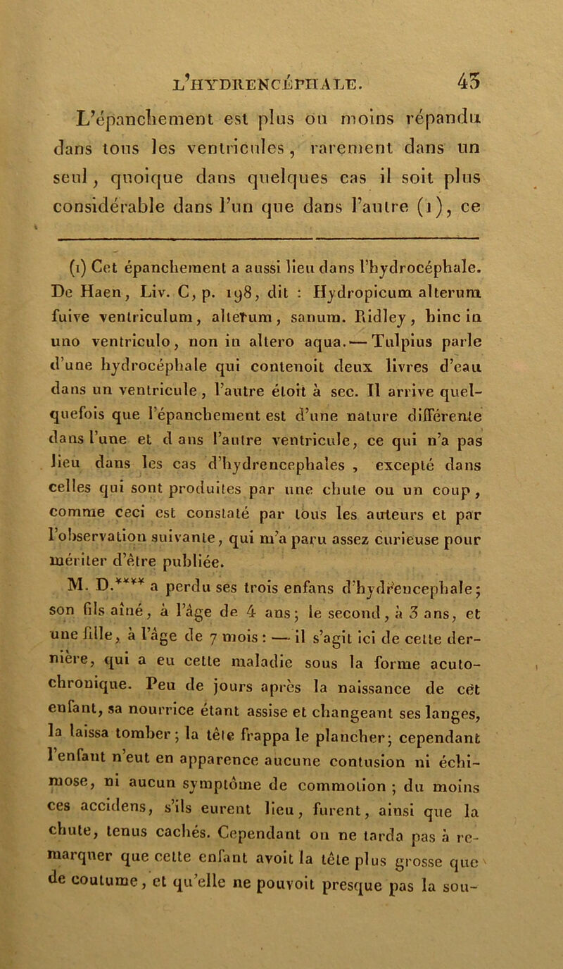 45 l’hydiie ncépii a le . L’épanchement esl plus ou moins répandu dans tous les ventricules, rarement dans un seul, quoique dans quelques cas il soit plus considérable dans l’un que dans l’autre (j), ce (i) Cet épanchement a aussi lieu dans l’hydrocéphale. De Haen, Liv. C, p. 198, dit : Hydropicum alterum fuive ventriculum, alleTum, sanura. Ridley, bine in uno ventriculo, non in allero aqua. — Tulpius parle d’une hydrocéphale qui contenoit deux livres d’eau dans un ventricule, l’autre éloit à sec. Il arrive quel- quefois que l’épanchement est d’une nature différente dans l’une et dans l’autre ventricule, ce qui n’a pas lieu dans les cas d’hydrencephales , excepté dans celles qui sont produites par une chute ou un coup , comme ceci est constaté par tous les auteurs et par 1 ohservatiou suivante, qui m’a paru assez curieuse pour mériter d’être publiée. M. a perdu ses trois enfans d’hydreucephale ; son fils aîné, à lage de 4 ans; le second, à 3 ans, et une fille, à lage de 7 mois : — il s’agit ici de celle der- nière, qui a eu cette maladie sous la forme acuto- chronique. Peu de jours apres la naissance de cèt enfant, sa nourrice étant assise et changeant ses langes, la laissa tomber; la tête frappa le plancher; cependant 1 enfant n eut en apparence aucune contusion ni échi- rnose, ni aucun symptôme de commotion ; du moins ces accidens, s ils eurent lieu, furent, ainsi que la chute, tenus cachés. Cependant ou ne tarda pas à rc- niaiqner que cette enfant avoit la tête plus grosse que de coutume, et qu elle ne pouvoit presque pas la sou-