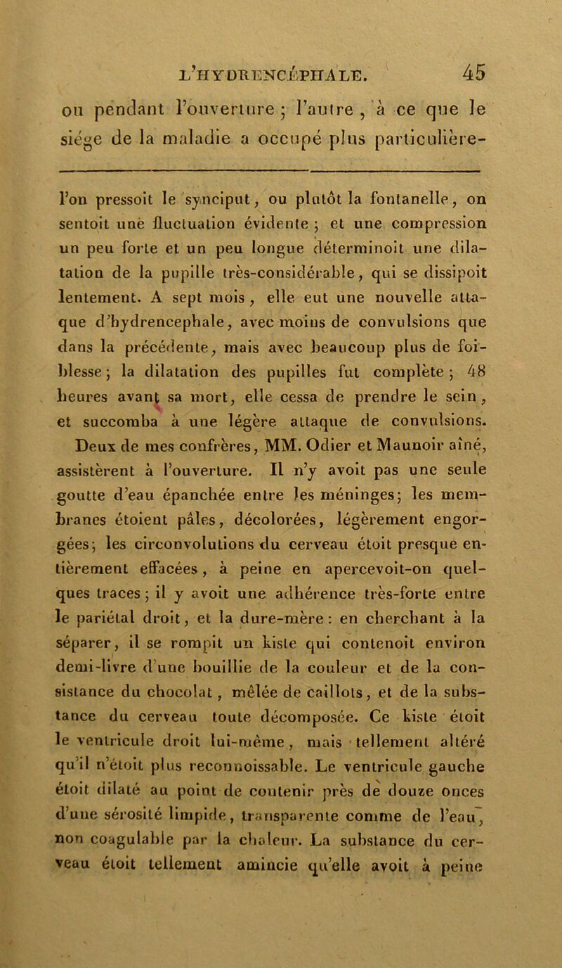 on pendant l’ouverture ; l’autre , à ce que le siège de la maladie a occupé plus partieulière- l’on pressoit le synciput, ou plutôt la fontanelle , on sentait unè fluctuation évidente ; et une compression un peu forte et un peu longue déterminoit une dila- tation de la pupille très-considérable, qui se dissipoit lentement. A sept mois , elle eut une nouvelle atta- que d’hydrencephale, avec moins de convulsions que dans la précédente, mais avec beaucoup plus de foi- blesse ; la dilatation des pupilles fut complète; 48 heures avant sa mort, elle cessa de prendre le sein, et succomba k une légère attaque de convulsions. Deux de mes confrères, MM. Odier et Maunoir aîné, assistèrent k l’ouverture. Il n’y avoit pas une seule goutte d’eau épanchée entre les méninges; les mem- branes étoient pâles, décolorées, légèrement engor- gées; les circonvolutions du cerveau étoit presque en- tièrement effacées, k peine en apercevoit-on quel- ques traces ; il y avoit une adhérence très-forte entre le pariétal droit, et la dure-mère: en cherchant k la séparer, il se rompit un kisle qui contenoit environ demi-livre d’une bouillie de la couleur et de la con- sistance du chocolat, mêlée de caillots, et de la subs- tance du cerveau toute décomposée. Ce kisle étoit le ventricule droit lui-même, mais tellement altéré qu'il n’éloit plus reconnoissable. Le ventricule gauche étoit dilaté au point de coutenir près de douze onces d’une sérosité limpide, transparente comme de l’eau, non coagulable par la chaleur. La substance du cer- veau étoit tellement amincie qu’elle avoit k peine