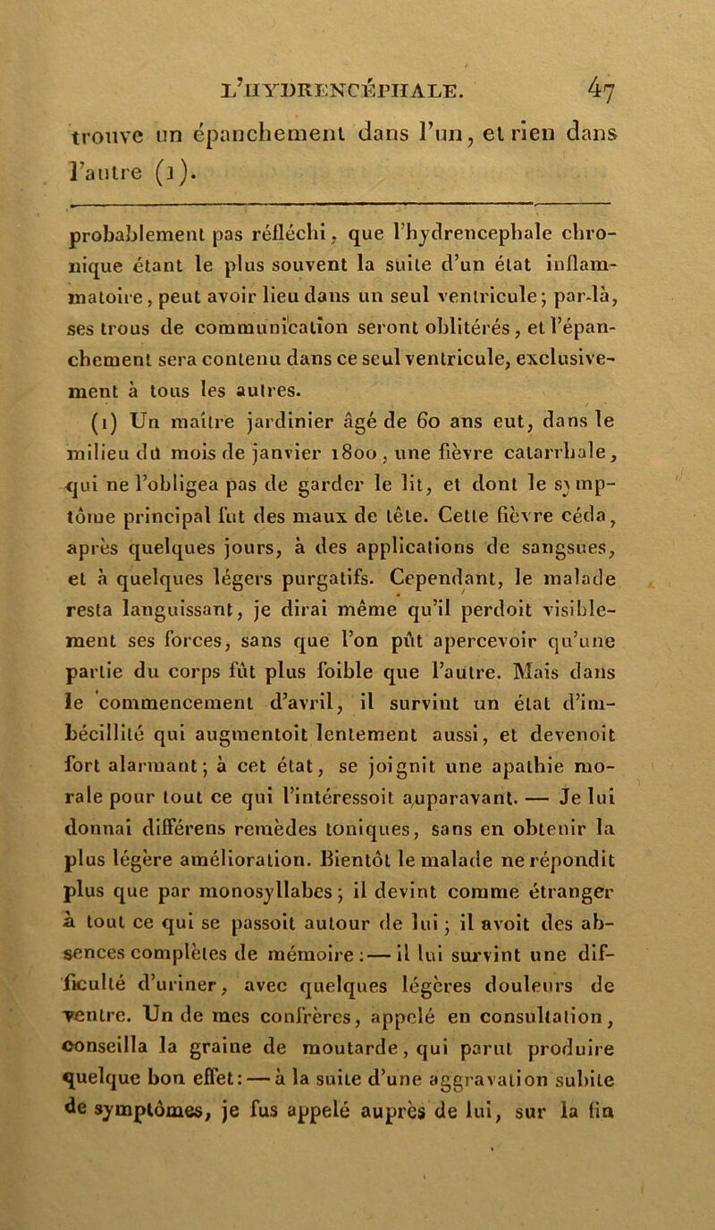 trouve un épanchement dans Fun, et rien dans l’autre (j). probablement pas réfléchi, que l’hydrencephale chro- nique étant le plus souvent la suite d’un état inflam- matoire, peut avoir lieu dans un seul ventricule; par-là, ses trous de communication seront oblitérés, et l’épan- chement sera contenu dans ce seul ventricule, exclusive- ment à tous les autres. (1) Un maître jardinier âgé de 60 ans eut, dans le milieu dit mois de janvier 1800, une fièvre catarrhale, qui ne l’obligea pas de garder le lit, et dont le symp- tôme principal fut des maux de tête. Cette fièvre céda, après quelques jours, à des applications de sangsues, et à quelques légers purgatifs. Cependant, le malade resta languissant, je dirai même qu’il perdoit visible- ment ses forces, sans que l’on pût apercevoir qu’une partie du corps fût plus foible que l’autre. Mais dans le commencement d’avril, il survint un état d’im- bécillité qui augmentoit lentement aussi, et devenoit fort alarmant; à cet état, se joignit une apathie mo- rale pour tout ce qui l’intéressoit auparavant. — Je lui donnai différens remèdes toniques, sans en obtenir la plus légère amélioration. Bientôt le malade ne répondit plus que par monosyllabes; il devint comme étranger h. tout ce qui se passoil autour de lui ; il avoit des ab- sences complètes de mémoire:—il lui survint une dif- ficulté d’uriner, avec quelques légères douleurs de ventre. Un de mes confrères, appelé en consultation, conseilla la graine de moutarde, qui parut produire quelque bon effet: — à la suiLe d’une aggravation sulnLe de symptômes, je fus appelé auprès de lui, sur la fin