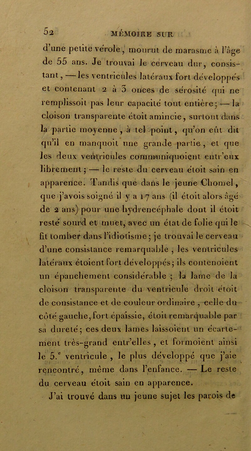 d une petite vérole, mourut de marasme à 1 ’àge de 55 ans. Je trouvai Je cerveau dur, consis- tant , les ventricules latéraux fort développés et contenant 2 à o onces de sérosité qui ne remplissoit pas leur capacité tout entière; — la cloison transparente étoit amincie, surtout dans la partie moyenne , à tel point, qu’on eût dit qu’il en manquait une grande partie, et que les deux veiVtricules communiquoient entr’eux librement; — le reste du cerveau étoit sain en apparence. Tandis que dans le jeune Cliomel, que j’avois soigné il y a 17 ans (il étoit alors âgé de 2 ans) pour une hydrencéphale dont il étoit resté sourd et muet, avec un état de folie qui le lit tomber dans l’idiotisme; je trouvai le cerveau d’une consistance remarquable , les ventricules latéraux étoient fort développés; ils contenoient un épanchement, considérable ; la lame de la cloison transparente du ventricule droit étoit de consistance et de couleur ordinaire , celle du côté gauche, fort épaissie, étoit remarquable par sa dureté; ces deux lames laissoienl un écarte- ment très-grand entr’elles , et foi moienl ainsi le 5.c ventricule , le plus développé que j’aie rencontré, meme dans l’enfance. —Le reste du cerveau étoit sain en apparence. J’ai trouvé dans un jeune sujet les parois de