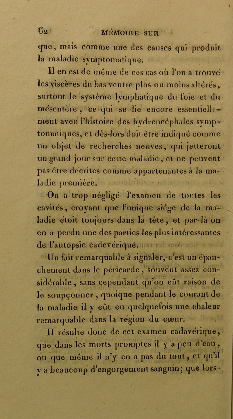 que, mais comme une des causes qui produit la maladie symptomatique. Il en est de même de ces cas où l’on a trouve les viscères du bas ventre plus ou moins altérés, surtout le système lymphatique du foie et du me'sentère , ce qui se lie encore essenlielh- menl avec l’histoire (^es hvdrencépliales symp- tomatiques, et dès-lors doit être indiqué comme un objet de recherches neuves, qui jetteront un grand jour sur cette maladie, et ne peuvent pas être décrites comme appartenantes à la ma- ladie première. On a trop négligé l’examen de toutes les cavités, croyant que l’unique siège de la ma- ladie étoit toujours dans la tête, et par-là on en a perdu une des parties les plus intéressantes de l’autopsie cadevérique. Un fait remarquable à signaler, c’est un épan- chement dans le péricarde, souvent assez con- sidérable , sans cependant qu’on eût raison de le soupçonner , quoique pendant le courant de la maladie il y eût eu quelquefois une chaleur remarquable dans la région du cœur. Il résulte donc de cet examen cadavérique, que dans les morts promptes il y a peu d’eau , ou que même il n’y en a pas du tout, et qu’il y a beaucoup d’engorgement sanguin j que lors-