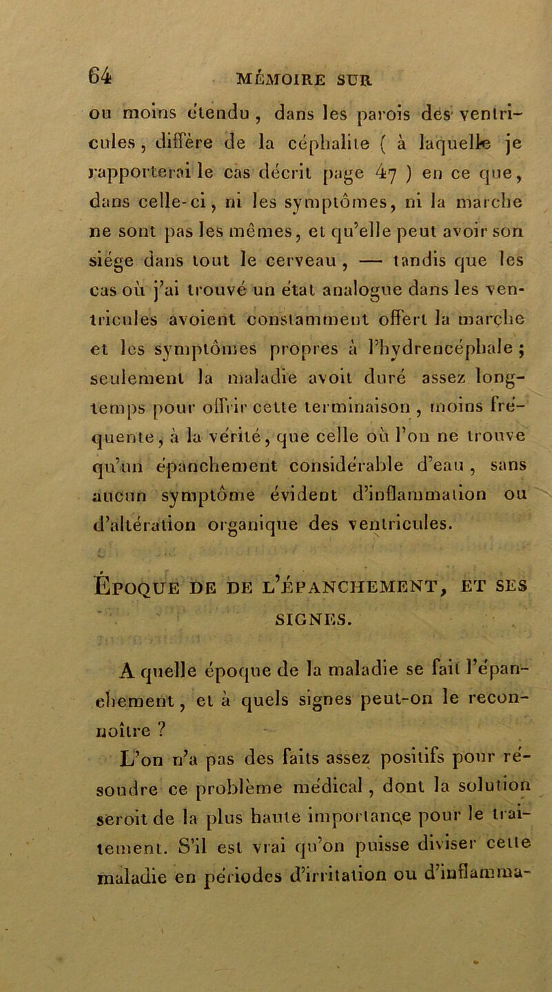 on moins étendu , dans les parois des- ventri- cules , diffère de la céphalite ( à laquelle je rapporterai le cas décrit page 47 ) en ce que, dans celle-ci, rn les symptômes, ni la marche ne sont pas les mêmes, et qu’elle peut avoir son siège dans tout le cerveau, — tandis que les cas où j’ai trouvé un état analogue dans les ven- tricules avoient constamment offert la marche et les symptômes propres à l’hydrericépliale ; seulement la maladie avoit duré assez long- temps pour offrir cette terminaison , moins fré- quente, à la vérité, que celle où l’on ne trouve qu’un épanchement considérable d’eau , sans aucun symptôme évident d’inflammation ou d’altération organique des ventricules. Époque de de l’épanchement, et ses SIGNES. A quelle époque de la maladie se fait l’épan- chement , et à quels signes peut-on le recon- uoîlre ? L’on n’a pas des faits assez positifs pour ré- soudre ce problème médical, dont la solution seroit de la plus haute importance pour le trai- tement. S’il est vrai qu’011 puisse diviser cette maladie en périodes d’irritation ou d’inflamma-