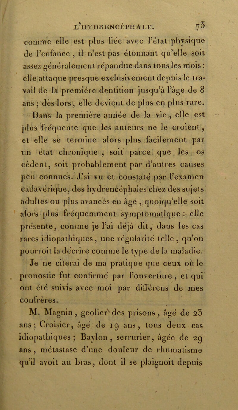 I.’lIYDRENCÉPHAliE. 7^ comme elle est plus liée avec l’ëlat physique de l’enfance , il n’est pas étonnant qu’elle soit assez généralement répandue dans tous les mois : elle attaque presque exclusivement depuis le tra- vail de la première dentition jusqu’à l’àge de 8 ans ; dès-lors, elle devient de plus en plus rare. Dans la première année de la vie , elle est plus fréquente que les auteurs ne le croient, et elle se termine alors plus facilement par un état chronique , soit parce que les os cèdent, soit probablement par d’autres causes peu connues. J’ai vu et constaté par l’examen cadavérique, des hydrencéphales chez des sujets adultes ou plus avancés en âge , quoiqu’elle soit alors plus fréquemment symptomatique : elle présente, comme je l’ai déjà dit, dans les cas rares idiopathiques, une régularité telle, qu’on pourroit la décrire comme le type de la maladie. Je ne citerai de ma pratique que ceux où le pronostic fut confirmé par l’ouverture , et qui ont été suivis avec moi par dilférens de mes confrères. M. Ma gnin , geôlier des prisons, âgé de 25 ans; Croisier, âgé de 19 ans, tous deux cas idiopathiques ; Baylon , serrurier, âgée de 29 ans , métastase d’une douleur de rhumatisme qu’il avoit au bras, dont il se plaignoit depuis