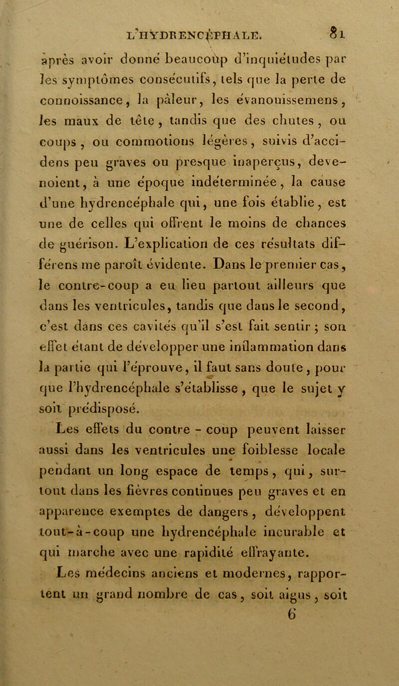 après avoir donne beaucoup d’inquiétudes par îes symptômes consécutifs, tels que la perte de connoissance, la pâleur, les e'vanouissemens, les maux de tête , tandis que des chutes , ou coups, ou commotions légères, suivis d’acci- dens peu graves ou presque inaperçus, deve- noient, à une époque indéterminée, la cause d’une hydrencéphale qui, une fois établie, est une de celles qui offrent le moins de chances de guérison. L’explication de ces résultats dif— fe'rens me paroît évidente. Dans le premier cas, le contre-coup a eu lieu partout ailleurs que dans les ventricules, tandis que dans le second, c’est dans ces cavités qu’il s’est fait sentir; son effet étant de développer une inflammation dans la partie qui l’éprouve, il faut sans doute , pour que l’hydrencéphale s’établisse, que le sujet y soit prédisposé. Les effets du contre - coup peuvent laisser aussi dans les ventricules une foiblesse locale pendant un long espace de temps, qui, sur- tout dans les fièvres continues peu graves et en apparence exemptes de dangers, développent tout-à-coup une hydrencéphale incurable et qui marche avec une rapidité effrayante. Les médecins anciens et modernes, rappor- tent un grand nombre de cas, soit aigus, soit 6