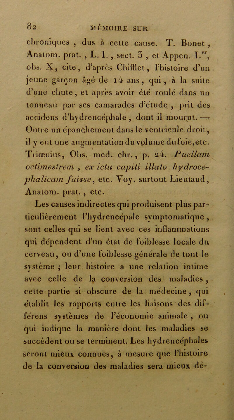 82 MÉMOIRE SUR chroniques , dus à celle cause. T. Bonet , Anatom. prat. , L. I. ,.sect. 3 , el Appen. I.rr, obs. X, cile, d’après Chifllet, l’histoire d’un jeune garçon âgé de i4 ans, qui, à la suile d’une chute, el après avoir été roulé dans un tonneau par ses camarades d’étude , prit des accidens d’hydrencépbale , dont il mourut. —• Outre un épanchement dans le ventricule droit, il y eut une augmentation du volume du foie,etc. Triœnius, Ohs. med. chr., p. 24. Puellam oclimestreni , ex ictu ccipiti illato hyclroce- phalicatn fuisse, elc. Voy. surtout Lieutaud, Anaiom. prat. , etc. Les causes indirectes qui produisent plus par- ticulièrement l’hydrence'pale symptomatique , sont celles qui se lient avec ces inflammations qui dépendent d’un étal de foiblesse locale du cerveau, ou d’une foiblesse générale de tout le système : leur histoire a une relation intime V * avec celle de la conversion des maladies , celte partie si obscure de la médecine , qui établit les rapports entre les liaisons des dif- férées systèmes de l’économie animale , ou qui indique la manière dont les maladies se succèdent ou se terminent. Les hydrencéphales seront mieux connues, à mesure que l’histoire de la conversion des maladies sera mieux dé-