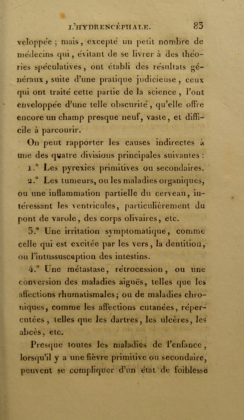 veloppc'e • mais, excepte un petit nombre de médecins qui, évitant de se livrer à des théo- ries spe'culatives, ont établi des résultats gé- néraux j suite d’une pratique judicieuse, ceux qui ont traité cette partie de la science , l’ont enveloppée d’une telle obscurité, qu’elle offre encore un champ presque neuf, vaste, et diffi- cile à parcourir. On peut rapporter les causes indirectes à une des quatre divisions principales suivantes : 1. ° Les pyrexies primitives ou secondaires. 2. ° Les tumeurs, ou les maladies organiques, ou une inflammation partielle du cerveau, in- téressant les ventricules, particulièrement du pont de varole, des corps olivaires, etc. 3. ° Une irritation symptomatique, comme celle qui est excitée par les vers, la dentition, ou l’intussusception des intestins. 4. ° Une métastase, rétrocession, ou une conversion des maladies aiguës, telles que les affections rhumatismales; ou de maladies chro- niques, comme les affections cutanées, réper- cutées , telles que les dartres, les ulcères, les abcès, etc. Presque toutes les maladies de l’enfance, lorsqu’il y a une fièvre primitive ou secondaire, peuvent se compliquer d’un état de foiblesse