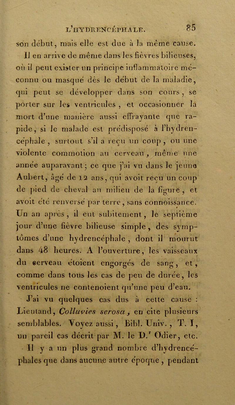 son début, mais elle est due à la même cause. Il en arrive de même dans les fièvres bilieuses, où il peut exister un principe inflammatoire mé- connu ou masqué dès le début de la maladie, qui peut se développer dans son cours, se porter sur les ventricules , et occasionner la mort d’une manière aussi effrayante que ra- pide, si le malade est prédisposé à l’hydren- céphale , surtout s’il a reçu un coup , ou une violente commotion au cerveau, même une année auparavant* ce que j’ai vu dans le jeune Aubert, âgé de 12 ans, qui avoit reçu un coup de pied de cheval an milieu de la figure , et avoit été renversé par terre, sans connoissance. Un an après , il eut subitement, le septième jour d’une fièvre bilieuse simple , des symp- tômes d’une hydrencéphale , dont il mourut dans 48 heures. A l’ouverture, les vaisseaux du eerveau éloient engorgés de sang, et, comme dans tous les cas de peu de durée, les ventricules ne contenoient qu’une peu d’eau. J’ai vu quelques cas dus à celte cause : Lieuland, Colluvies serosct, en cite plusieurs semblables. Voyez aussi, Bibl. Univ. , T. I, un pareil cas décrit par M. le D.r Odier, etc. 11 y a un plus grand nombre d’hydrencé- phales que dans aucune autre époque , pendant