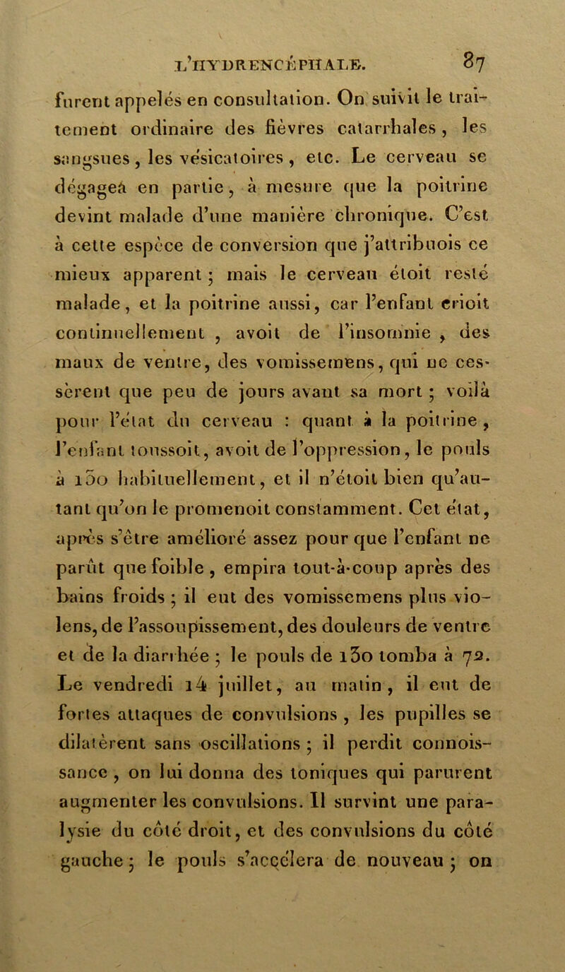 furent appelés en consultation. On suivit le trai- tement ordinaire des fièvres catarrhales , les sangsues , les vésicatoires , etc. Le cerveau se dégagea en partie , à mesure cjue la poitrine devint malade d’une manière chronique. C’est, à cette espèce de conversion que j’altribuois ce mieux apparent • mais le cerveau éloit resté malade, et la poitrine aussi, car l’enfant erioit continuellement , avoit de l’insomnie , des maux de ventre, des vomissemens, qui ne ces- sèrent que peu de jours avant sa mort ; voilà pour l’état du cerveau : quant à la poitrine, l’enfant loussoit, avoit de l’oppression, le pouls à 100 habituellement, et il n’étoit bien qu’au- tanl qu’on le promenoit constamment. Cet état, après s’être amélioré assez pour que l’enfant ne parût quefoible, empira tout-à-coup après des bains froids ; il eut des vomissemens plus vio- lens, de l’assoupissement, des douleurs de ventre et de la diarrhée ; le pouls de l3o tomba à 72. Le vendredi i4 juillet, au matin, il eut de fortes attaques de convulsions , les pupilles se dilatèrent sans oscillations ; il perdit connois- sauce , on lui donna des toniques qui parurent augmenter les convulsions. Il survint une para- lysie du coté droit, et des convulsions du coté gauche • le pouls s’accolera de nouveau ; on