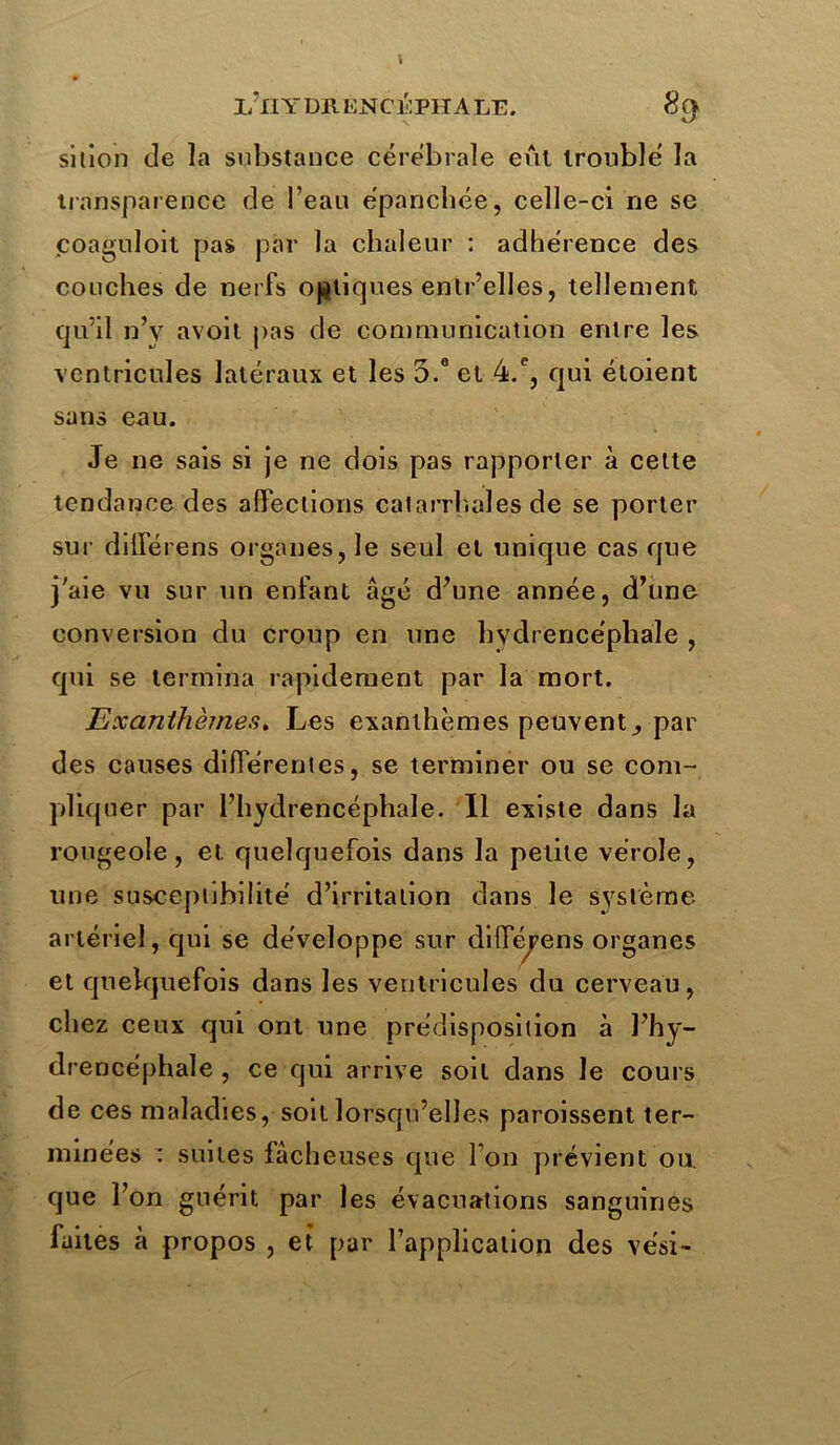 IÉIIYDE ENCÉPHALE. 8$ si lion de la substance cérébrale eût troublé la transparence de l’eau épanchée, celle-ci ne se coaguloit pas par la chaleur : adhérence des couches de nerfs obliques entr’elles, tellement qu’il n’y avoit pas de communication entre les ventricules latéraux et les o.e et 4.e, qui étoient sans eau. Je ne sais si je ne dois pas rapporter à cette tendance des affections caiarrhaîes de se porter sur dilférens organes, le seul et unique casque j'aie vu sur un enfant âgé d’une année, d’une conversion du croup en une hydrencéphaïe , qui se termina rapidement par la mort. Exanthèmes. Les exanthèmes peuvent^ par des causes differentes, se terminer ou se com- pliquer par l’hydrencéphale. Il existe dans la rougeole, et quelquefois dans la petite vérole, une susceptibilité d’irritation dans le système artériel, qui se développe sur diffepens organes et quelquefois dans les ventricules du cerveau, chez ceux qui ont une prédisposition à l’hy- drencéphale , ce qui arrive soit dans le cours de ces maladies, soit lorsqu’elles paroissent ter- minées : suites lâcheuses que I on prévient ou. que l’on guérit par les évacuations sanguines faites à propos , et par l’application des ve'si-