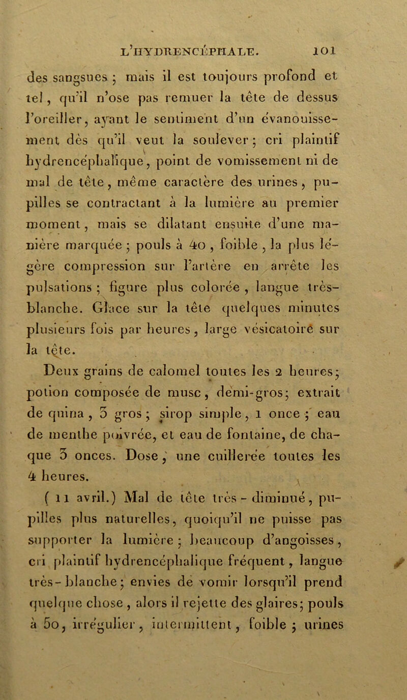 des sangsues ; mais il est toujours profond et tel, qu'il n’ose pas remuer la tête de dessus l’oreiller, ayant le sentiment d’un évanouisse- ment dès qu’il veut la soulever ; cri plaintif hydrencéplialique, point de vomissement ni de mal de tête, même caractère des urines, pu — pilles se contractant à la lumière au premier moment, mais se dilatant ensuite d’une ma- nière marquée ; pouls à , foible , la plus le'- gère compression sur l’artère en arrête les pulsations ; ligure plus colorée , langue très- blanche. Glace sur la tête quelques minutes plusieurs fois par heures, large vésicatoirê sur la tQte. Deux grains de calomel toutes les 2 heures; potion composée de musc, demi-gros; extrait de quina , 5 gros ; sirop simple , 1 once ; eau de menthe poivrée, et eau de fontaine, de cha- que 0 onces. Dose, une cuillerée toutes les 4 heures. (11 avril.) Mal de tête très - diminué, pu- pilles plus naturelles, quoiqu’il ne puisse pas supporter la lumière; beaucoup d’angoisses, cri plaintif hydrencéplialique fréquent, langue très-blanche ; envies de vomir lorsqu’il prend quelque chose , alors il rejette des glaires; pouls à 5o, irrégulier, intermittent, foible; urines