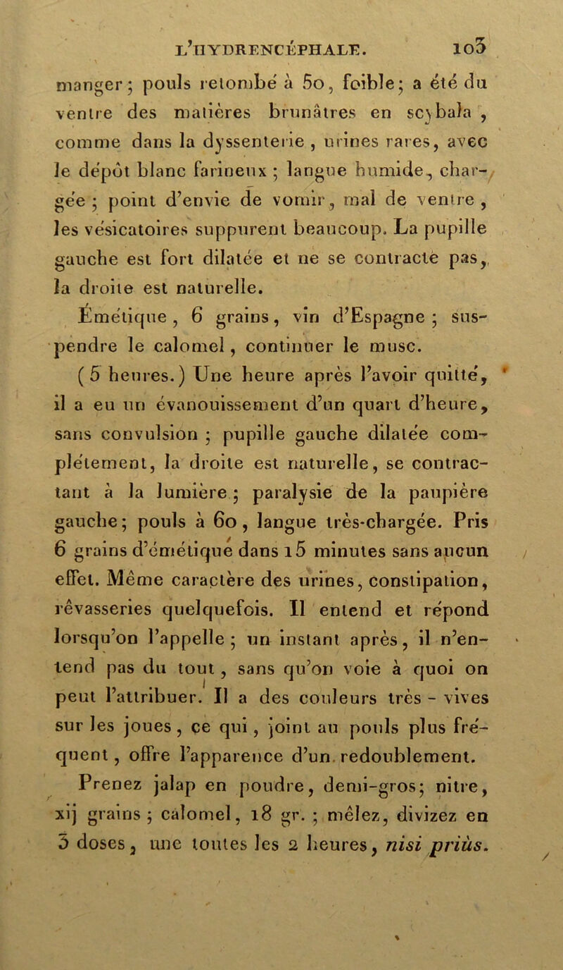 manger; pouls retombe à 5o, foible; a été du ventre des matières brunâtres en sc\bala , •j * comme dans la dyssenterie , urines rares, avec le dépôt blanc farineux ; langue humide, char- gée ; point d’envie de vomir, mal de ventre, les vésicatoires suppurent beaucoup. La pupille gauche est fort dilatée et ne se contracté pas, la droite est naturelle. Émétique, 6 grains, vin d’Espagne; sus- pendre le calomel, continuer le musc. (5 heures.) Une heure après l’avoir quitté, * il a eu un évanouissement d’un quart d’heure, sans convulsion ; pupille gauche dilatée com- plètement, la droite est naturelle, se contrac- tant à la lumière ; paralysie de la paupière gauche; pouls à 60 , langue très-chargée. Pris 6 grains d’émétique dans i5 minutes sans aucun effet. Même caractère des urines, constipation, rêvasseries quelquefois. Il entend et répond lorsqu’on l’appelle; un instant après, il n’en- tend pas du tout , sans qu’on voie à quoi on peut l’attribuer. Il a des couleurs très - vives sur les joues, ce qui , joint au pouls plus fré- quent , offre l’apparence d’un, redoublement. Prenez jalap en poudre, demi-gros; nitre, xij grains ; calomel, 18 gr. ; mêlez, divizez en 5 doses, une toutes les 2 heures, nisi prius. /