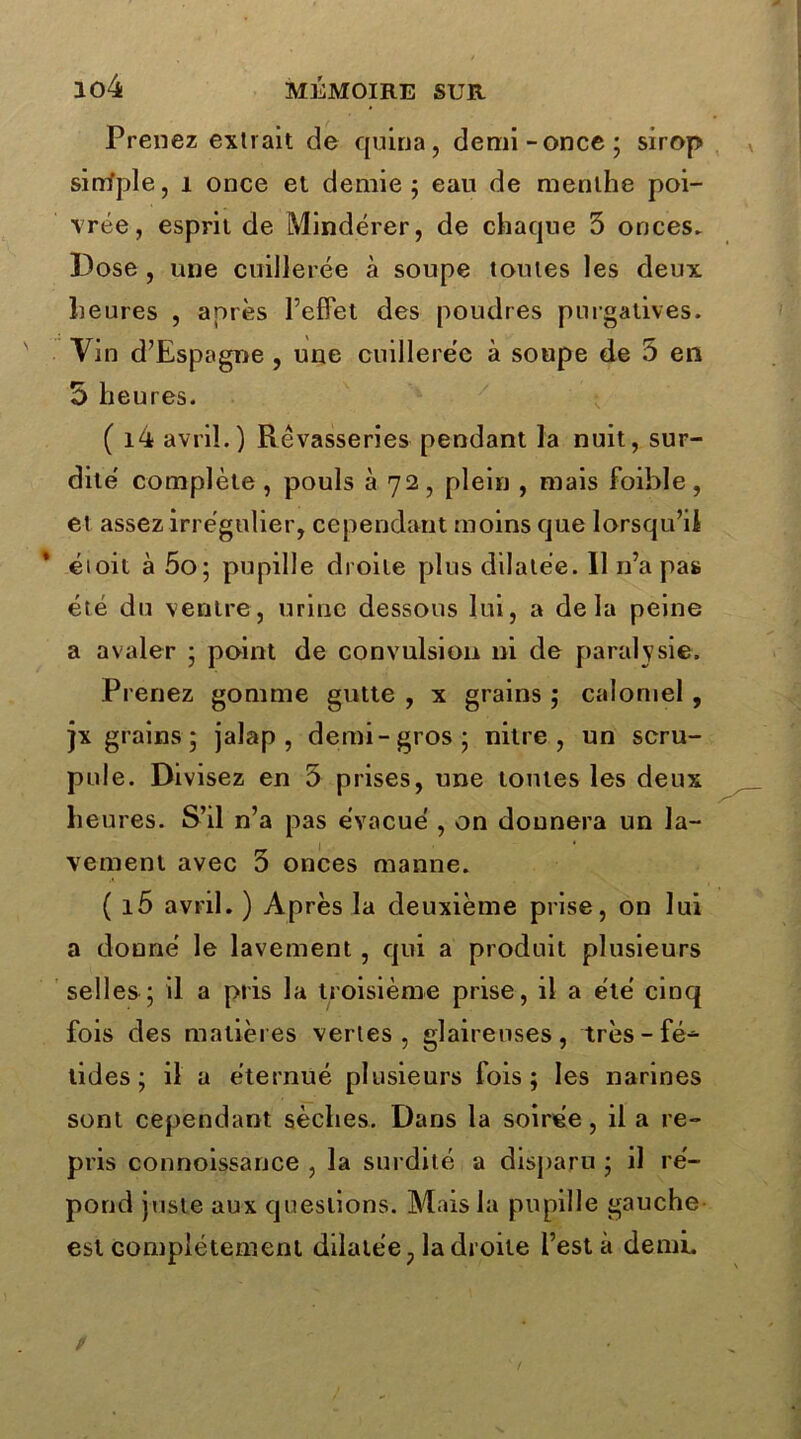 Prenez extrait de quina, demi-once; sirop simple, 1 once et demie; eau de menthe poi- vrée, esprit de Mindérer, de chaque 5 onces. Dose , une cuillerée à soupe toutes les deux heures , après l’effet des poudres purgatives. Vin d’Espagne , une cuillerée à soupe de 5 en 5 heures. ( i4 avril.) Rêvasseries pendant la nuit, sur- dité complète , pouls à 72 , plein , mais foible , et assez irrégulier, cependant moins que lorsqu’il é» oit à 5o; pupille droite plus dilatée. Il n’a pas été du ventre, urine dessous lui, a delà peine a avaler ; point de convulsion ni de paralysie. Prenez gomme gutte , x grains ; calomel , jx grains; jalap , demi-gros; nitre , un scru- pule. Divisez en 5 prises, une tontes les deux heures. S’il n’a pas évacué , on donnera un la- vement avec 5 onces manne. ( i5 avril. ) Après la deuxième prise, on lui a donné le lavement, qui a produit plusieurs selles ; il a pris la troisième prise, il a été cinq fois des matières vertes, glaireuses, très - fé- tides ; il a éternué plusieurs fois; les narines sont cependant sèches. Dans la soirée, il a re- pris connoissance , la surdité a disparu ; il ré- pond juste aux questions. Mais la pupille gauche est complètement dilatée, la droite l’est à demi. /