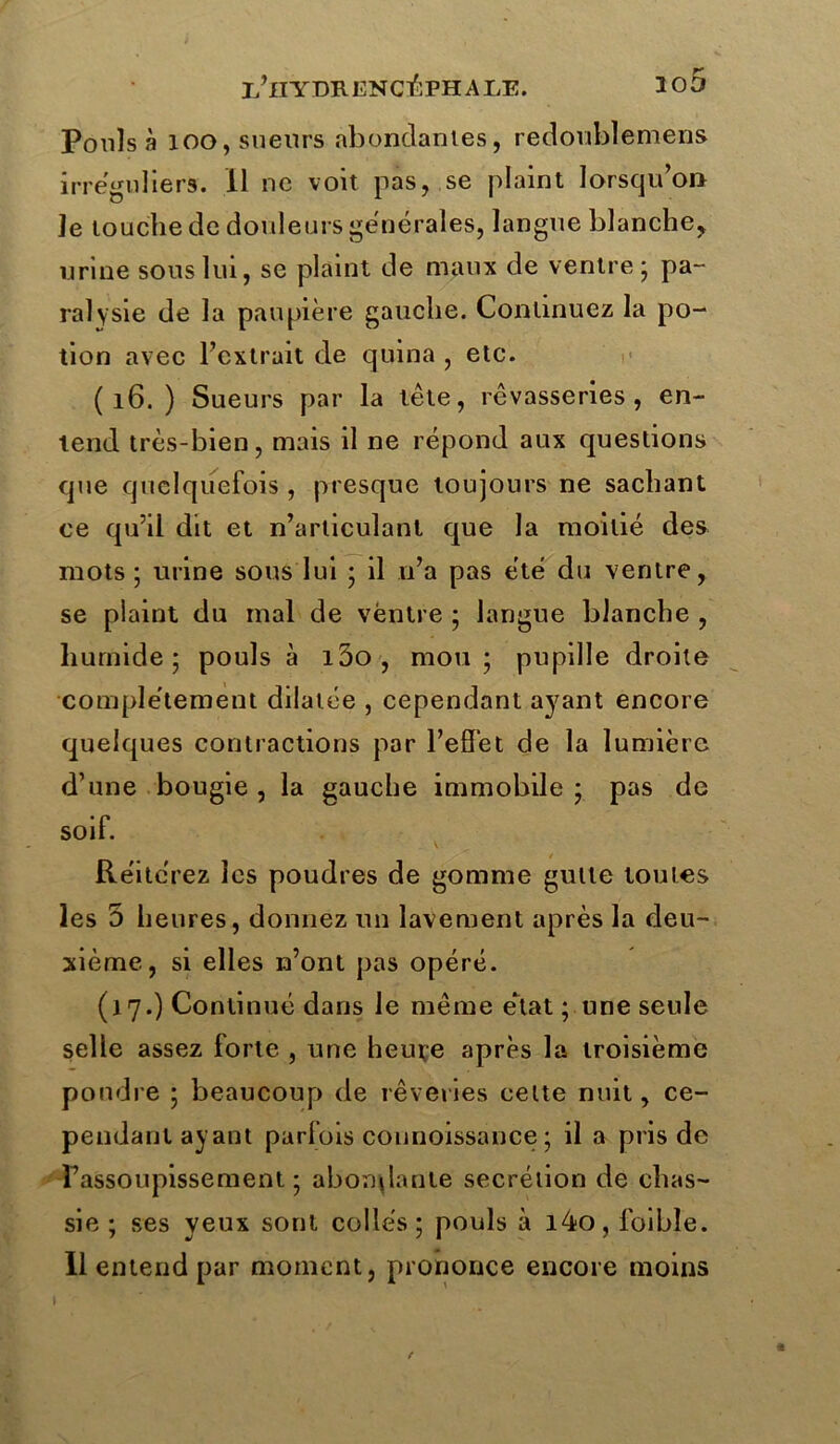 i/lIYDR ENCEPHALE. îo5 Pouls à 100, sueurs abondantes, redoublemens irréguliers. Il ne voit pas, se plaint lorsqu’on Je touche de douleurs generales, langue blanche, urine sous lui, se plaint de maux de ventre ; pa- ralysie de la paupière gauche. Continuez la po- tion avec l’extrait de quina , etc. ( 16. ) Sueurs par la tête, rêvasseries, en- tend très-bien, mais il ne répond aux questions que quelquefois , presque toujours ne sachant ce qu’il dit et n’articulant que la moitié des mots; urine sous lui ; il n’a pas été du ventre, se plaint du mal de ventre ; langue blanche , humide; pouls à i5o, mou; pupille droite complètement dilatée , cependant ayant encore quelques contractions par l’effet de la lumière d’une bougie , la gauche immobile ; pas de soif. 4 Réitérez les poudres de gomme gulle toutes les 5 heures, donnez un lavement après la deu- xième, si elles n’ont pas opéré. (17.) Continué dans le même état ; une seule selle assez forte , une heure après la troisième pondre ; beaucoup de rêveries celte nuit, ce- pendant ayant parfois counoissance ; il a pris de Fassoupissement ; abondante secrétion de chas- sie ; ses yeux sont collés; pouls à i4o, foibîe. Il entend par moment, prononce encore moins