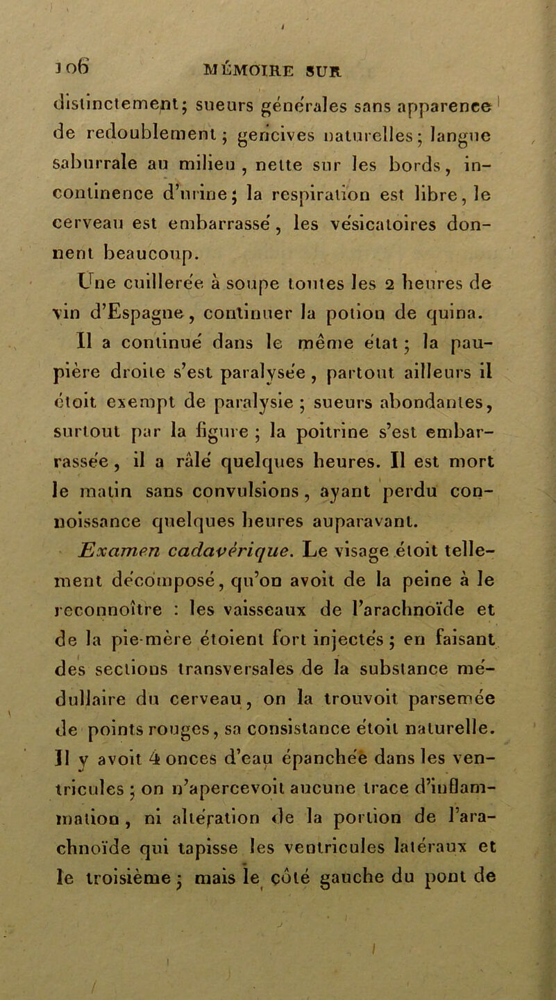 3 o6 mémoire sur distinctement; sueurs generales sans apparence de redoublement; gencives naturelles; langue saburrale au milieu, nette sur les bords, in- continence d’urine; la respiration est libre, le cerveau est embarrasse, les vésicatoires don- nent beaucoup. Une cuillerée à soupe tontes les 2 heures de vin d’Espagne, continuer la potion de quina. Il a continue' dans le même état ; la pau- pière droite s’est paralysée , partout ailleurs il étoit exempt de paralysie; sueurs abondantes, surtout par la figure ; la poitrine s’est embar- rassée , il a raie quelques heures. Il est mort le matin sans convulsions, ayant perdu con- noissance quelques heures auparavant. Examen cadavérique. Le visage étoit telle- ment décomposé, qu’on avoit de la peine à le reconnoître : les vaisseaux de l’arachnoïde et de la pie-mère étoienl fort injectés ; en faisant des sectious transversales de la substance mé- dullaire du cerveau, on la trouvoit parsemée de points rouges, sa consistance étoit naturelle. ]1 y avoit 4 onces d’eau épanchée dans les ven- tricules ; on n’apercevoil aucune trace d’inflam- mation , ni altération de la portion de l’ara- chnoïde qui tapisse les ventricules latéraux et le troisième ; mais le côté gauche du pont de J 1