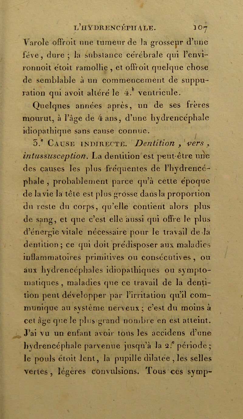 Va rote offroit une tumeur de la grossepr d’une fève, dure * la substance cérébrale qui l’envi- ronnoit étoil ramollie , et offroit quelque chose de semblable à un commencement de suppu- ration qui avolt altéré le 4.fc ventricule. Quelques années après, un de ses frères mourut, à l’âge de 4 ans, d’une hydrencéphale idiopathique sans cause connue. 5.° Cause indirecte. Dentition , vers , intussusception. La dentition est peut-être urte des causes les plus fréquentes de l’hydrencé- phale , probablement parce qu’à cette époque de la vie la tête est plus grosse dans la proportion du reste du corps, qu’elle contient alors plus de sang, et que c’est elle aussi qui offre le plus d’énergie vilale nécessaire pour le travail de la dentition; ce qui doit prédisposer aux maladies inflammatoires primitives ou consécutives , ou aux hydrencéphales idiopathiques ou sympto- matiques , maladies que ce travail de la denti- tion peut développer par l’irritation qu’il com- munique au système nerveux ; c’est du moins à cet âge que le plus grand nombre en est atteint. J’ai vu un enfant avoir toits les accidens d’une hydrencéphale parvenue jusqu’à la 2.c période; le pouls étoit lent, la pupille dilatée , les selles vertes , légères convulsions. Tous -ces symp-