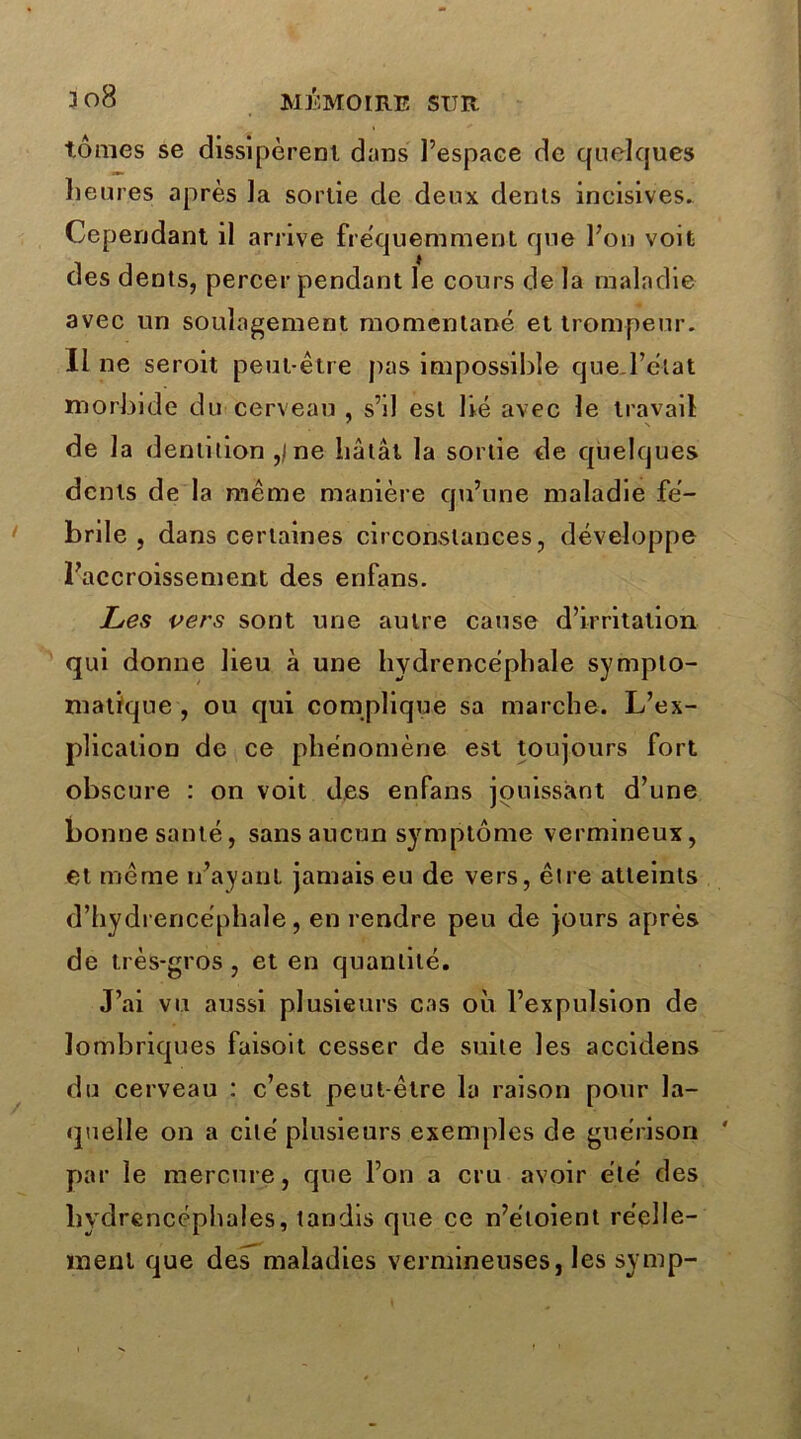 tomes se dissipèrent dans l’espace de quelques heures après la sortie de deux dents incisives. Cependant il arrive fréquemment que l’on voit des dents, percer pendant le cours de la maladie avec un soulagement momentané et trompeur. Il ne seroit peut-être pas impossible que .l’état morbide du cerveau , s’il est lié avec le travail de la dentition ,/ ne bâtât la sortie de quelques dents de la même manière qu’une maladie fé- brile , dans certaines circonstances, développe l’accroissement des enfans. Les vers sont une autre cause d’irritation qui donne lieu à une hydrencéphale sympto- matique , ou qui complique sa marche. L’ex- plication de ce phénomène est toujours fort obscure : on voit des enfans jouissant d’une bonne santé, sans aucun symptôme vermineux, et même n’ayant jamais eu de vers, être atteints d’hydrencéphale , en rendre peu de jours après de très-gros, et en quantité. J’ai vu aussi plusieurs cas où l’expulsion de lombriques faisoit cesser de suite les accidens du cerveau : c’est peut-être la raison pour la- quelle on a cité plusieurs exemples de guérison par le mercure, que l’on a cru avoir été des hydrencéphales, tandis que ce n’étoient réelle- ment que des maladies vermineuses, les symp-