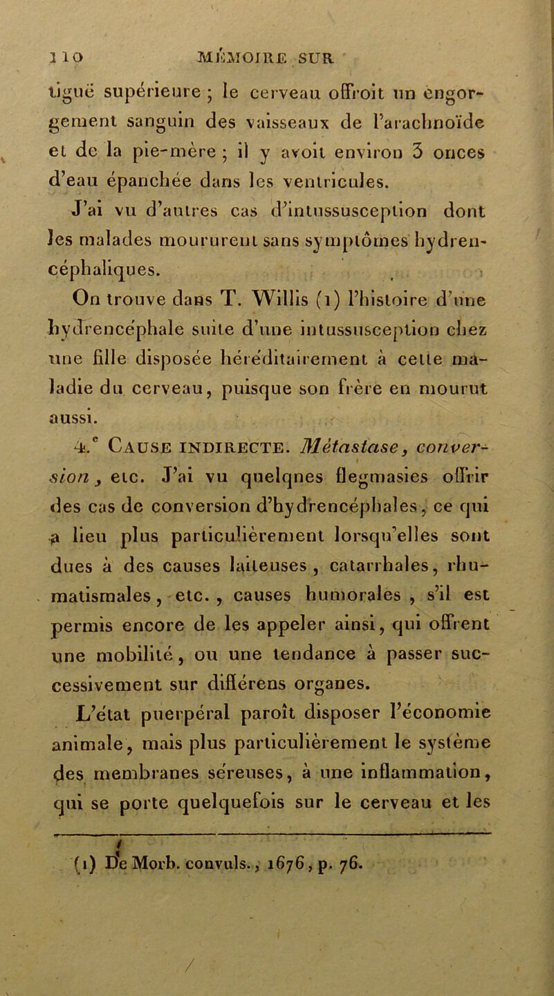 ligue supérieure ; le cerveau olfroit un engor- gement sanguin des vaisseaux de l’arachnoïde et de la pie-mère ; 1) y avoir environ 3 onces d’eau épanchée dans les ventricules. J’ai vu d’autres cas d’intussusceplion dont les malades moururent sans symptômes hydren- céphaliques. On trouve dans T. Willis (1) l’histoire d’une hvdrencéphale suite d’une intussusceplion chez une hile disposée héréditairement à celle ma- ladie du cerveau, puisque son frère en mourut aussi. Cause indirecte. Métastase, conver- sion etc. J’ai vu quelques flegmasies offrir des cas de conversion d’bydrencéphales, ce qui a lieu plus particulièrement lorsqu’elles sont dues à des causes laiteuses, catarrhales, rhu- matismales, etc., causes humorales, s’il est permis encore de les appeler ainsi, qui offrent une mobilité, ou une tendance à passer suc- cessivement sur différens organes. L’état puerpéral paroît disposer l’économie animale , mais plus particulièrement le système des membranes séreuses, à une inflammation, qui se porte quelquefois sur le cerveau et les .. ( i) De Morb. convuls., 1676, p. 76. /