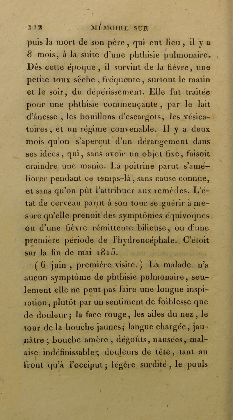 / Ü2 MÉMOIRE SUR puis la mort de son père , qui eut lieu , il y a 8 mois, à la suite d’une phlliisie pulmonaire* Dès cette époque , il survint de la fièvre, une petite toux sèche , fréquente, surtout le matin et Je soir, du dépérissement. Elle fut traitée pour une phthisie commençante , par le lait d’ànesse , les bouillons d’escargots, les vésica- toires, et un régime convenable. Il y a deux mois qu’on s’aperçut d’un dérangement dans ses idées, qui, sans avoir un objet fixe, faisoit craindre une manie. La poitrine parut s’amé- liorer pendant ce temps-là, sans cause connue, et sans qu’on pût l’attribuer aux remèdes. L’é- tat de cerveau par,ut à son tour, se guérir à me- sure qu’elle prenoit des symptômes équivoques ou d’une fièvre rémittente bilieuse, ou d’une première période de l’hydrencéphale. C’éloit sur la fin de mai i8i5. ( 6 juin , première visite. ) La malade n’a aucun symptôme de phthisie pulmonaire, seu- lement elle ne peut pas faire une longue inspi- ration, plutôt par un sentiment de foiblesse que de douleur; la face rouge, les ailes du nez , le tour delà bouche jaunes; langue chargée, jau- nâtre ; bouche amère , dégoûts, nausées, mal- aise indéfinissable'; douleurs de tête , tant au front qu’à l’occiput ; légère surdité , le pouls