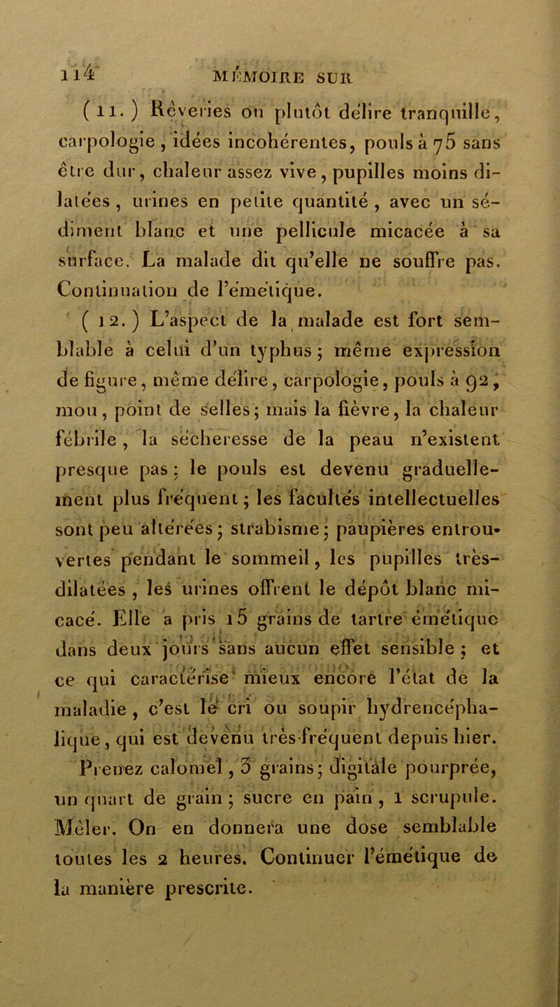 ll4T Ml'MOIRE SUll (il.) Re venes ou plutôt déliré trancjuille, earpologie , idées incohérentes, pouls à 75 sans être dur, chaleur assez vive, pupilles moins di- latées , urines en petite cpiantité , avec un sé- diment blanc et une pellicule micacée à sa surface. La malade dit qu’elle ne souffre pas. Continuation de l’émétique. (12.) L’aspect de la malade est fort sem- blable à celui d’un typhus ; même expression de figure, même délire , earpologie, pouls à 92 , mou, point de selles; mais la fièvre, la chaleur fébrile, la sécheresse de la peau n’existent presque pas; le pouls est devenu graduelle- ment plus fréquent; les facultés intellectuelles sont peu altérées ; strabisme; paupières entrou- vertes pendant le sommeil, les pupilles très- dilatées , les urines offrent le dépôt blanc mi- cacé. Elle a pris i5 grains de tartre émétique dans deux jours sans aucun effet sensible ; et ce qui caractérise mieux encore l’état de la maladie , c’est le cri ou soupir liydrencépha- lique,qui est devenu très-fréquent depuis hier. Prenez calomel, 3 grains; digitale pourprée, un quart de grain; sucre en pain, 1 scrupule. Mêler. On en donnera une dose semblable toutes les 2 heures. Continuer l’émétique de la manière prescrite.