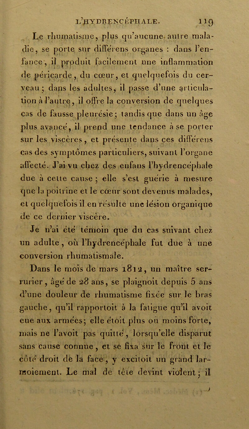 Le rhumatisme, plus qu’aucune* autre mala- die, se porte sur différens organes : dans l’en- fance , il produit facilement une inflammation de péricarde, du cœur, et quelquefois du cer- veau ; dans les adultes, il passe d’une articula- tion à l’autre, il offre la conversion de quelques cas de fausse pleurésie; tandis que dans un âge plus avancé, il prend une tendance à se porter sur les viscères, et présente dans ces différens cas des symptômes particuliers, suivant l’organe affecté. J’ai vu chez des enfans l’hydrencéphale due à cette cause ; elle s’est guérie à mesure que la poitrine et le cœur sont devenus malades, et quelquefois il en résulte une lésion organique de ce dernier viscère. Je n’ai été témoin que du cas suivant chez un adulte, où l’hydrencéphale fut due à une conversion rhumatismale. Dans le mois de mars 18152, un maître ser- rurier , âgé de 28 ans, se plaignoit depuis 5 ans d’une douleur de rhumatisme fixée sur le bras gauche, qu’il rapporloit à la fatigue qu’il avoit eue aux armées; elle étoit plus ou moins forte, mais ne l’avoit pas quitté, lorsqu’elle disparut sans cause connue, et se fixa sur le front et le côté droit de la face, y excitoit un grand lar- moiement. Le mal de tète devint violent; il j