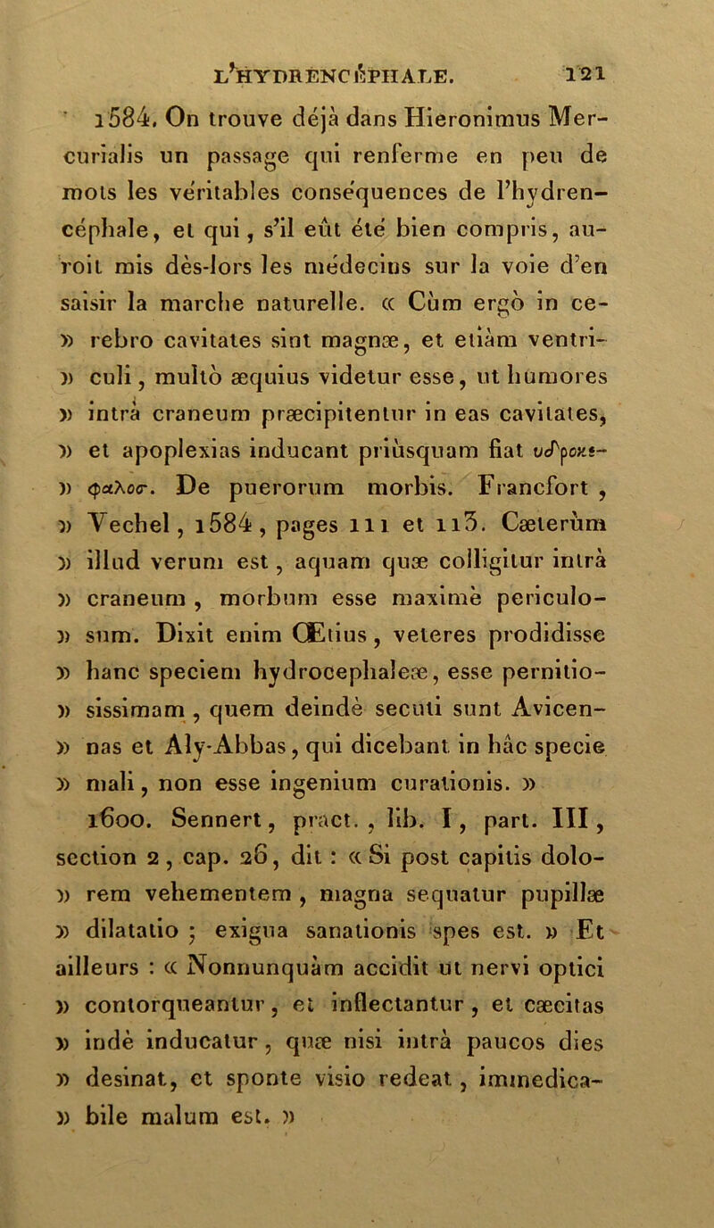 l584, On trouve déjà dans Hieronimus Mer- curialis un passage qui renferme en peu de mois les véritables conséquences de l’hydren- céphale, et qui, s’il eût été bien compris, au- roit mis dès-lors les médecins sur la voie d’en saisir la marche naturelle, cc Cùm ergo in ce- » rebro cavitates sint magnæ, et etiàm ventri- )) culi, multo æquius videtur esse, ut humores » intra craneum præcipitentur in eas cavitates, )) et apoplexias inducant priiisquam fiat ucTpox.s- )) <paXo<r. De puerorum morbis. Francfort , yy Vechel, i584, pages 111 et n3. Cæierùm yy illad verum est, aquam quæ colligilur inlrà yy craneum , morbum esse maxime periculo- yy sum. Dixit enim Œtius, veteres prodidisse yy hanc speciem hydrocephaleæ, esse pernitio- )) sissimam , quem deindè seculi sunt Avicen- » nas et Aly-Abbas, qui dicebant in bac specie y) mali, non esse ingenium curalionis. )> 1600. Sennert, pract. , lib. I, part. III, section 2, cap. 26, dit : «Si post capilis dolo- yy rem vehementem , magna sequatur pupillæ yy dilatalio - exigna sanationis spes est. » Et ailleurs : cc Nonnunquàm accidit ut nervi optici » contorqueanlur, et inflectantur , et cæcitas » indè inducatur , quæ nisi intrà paucos dies yy desinat, et sponte visio redeat, iminedica- )) bile malum est. ))