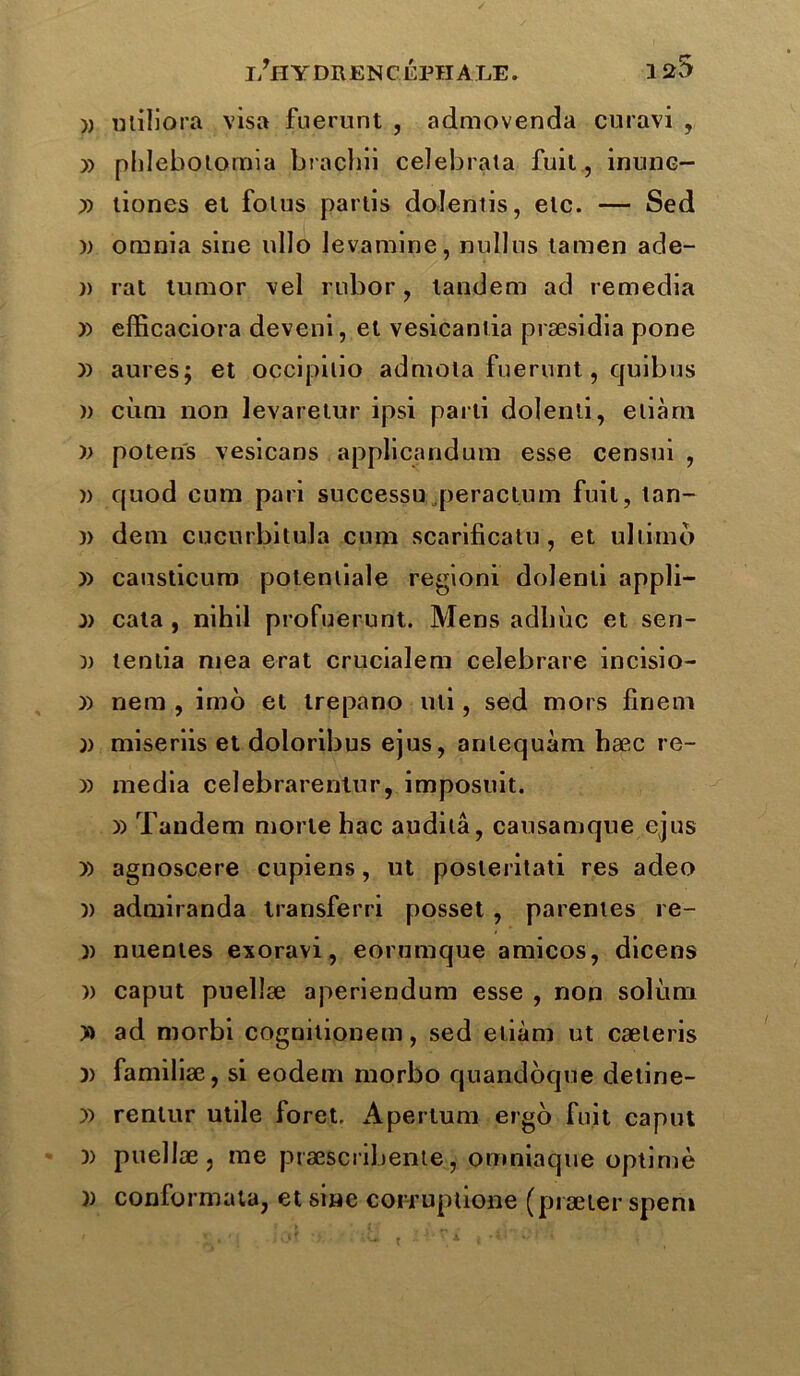 » uliliora visa fuerunt , admovenda curavi , » phlebotomia bracbii celebrata fuit, inunc- i) liones et fotus partis dolentis, etc. — Sed )) omnia sine «Ho levantine, nullus tamen ade- )) rat turaor vel rubor, tandem ad remedia » efficaciora deveni, et vesicantia præsidia pone y) aures; et occipitio admola fuerunt, quibus » ciirn non levaretur ipsi parti dolenti, eliàm » potens vesicans applicandum esse censui , w quod cura pari successu peractum fuit, tan- )) dem cucurbitula cura scarificatu, et uhimo y> causticum potenliale regioni dolenti appli- i> cata , nihil profuerunt. Mens adln'ic et sen- )) tentia raea erat crucialem celebrare incisio- i) nem , îmo et trepano «li, sed mors finem )) miserais et doloribus ejus, antequàm hæc re- » media celebrarentur, imposuit. » Tandem morte bac audita, causamque ejus )) agnoscere cupiens, ut posteritati res adeo )) admiranda iransferri posset , parentes re- )) nuentes exoravi, eorumque amicos, dicens » caput puellæ aperiendum esse , non solùni » ad morbi cognitionem, sed eliàm ut cæleris l) familiæ , si eodem morbo quandoque detine- y> rentur utile foret. Apertum ergo fuit caput )> puellæ, me præscrabente, omniaque optimè » conformata, et sine corruptione (præter speni