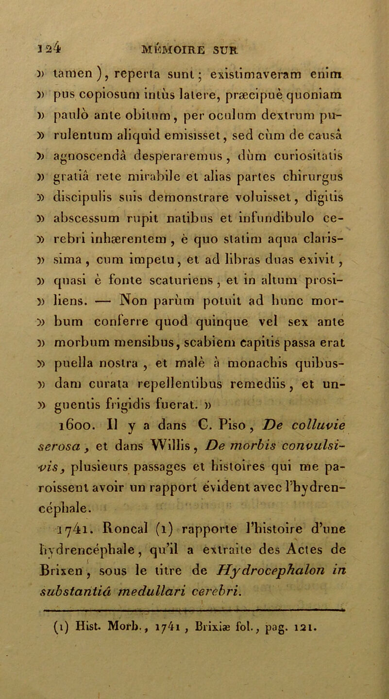 )> lamen ), reperta sunt ; existimaveram enim )> pus copiosum intùs latere, præcipuè quoniam )> paulo anle obilum, per oculum dextrum pu- » rulentum aliquid emisisset, sed cùm de causa agnoscendâ desperaremus , dùm curiosilatis )) gratiâ rete mirabile el alias partes chirurgus y) discipulis suis demonstrare voluisset, digitis » abscessum rupit nalibus et infuridibulo ce- » rebri inhærentem , è quo statim aqua claris- » sima , cum impetu, et ad libras duas exivit, )) quasi è fonte scaturiens , et in altum prosi- }) liens. — Non parùm potuit ad hune mor- » bum conferre quod quinque vel sex anle v morbuni mensibus, scabieni eapitis passa erat » puella noslra , et malè à monachis quibus- 5) dam curata repellentibus remediis, et un- » guentis frigidis fuerat. » 1600. Il y a dans C. Piso, De colluvie serosa , et dans Willis, De morbis convulsi- vis, plusieurs passages et histoires qui me pa- roissent avoir un rapport évident avec l’hydren- cépliale. 1 y4i. Roncal (1) rapporte l’histoire d’une liydrencéphale, qu’il a extraite des Actes de Brixen , sous le titre de Hydrocephalon in substantiâ medullari cerèbri. (1) Hist. Morb., 1741 , Biixiæ fol., pag. 121.