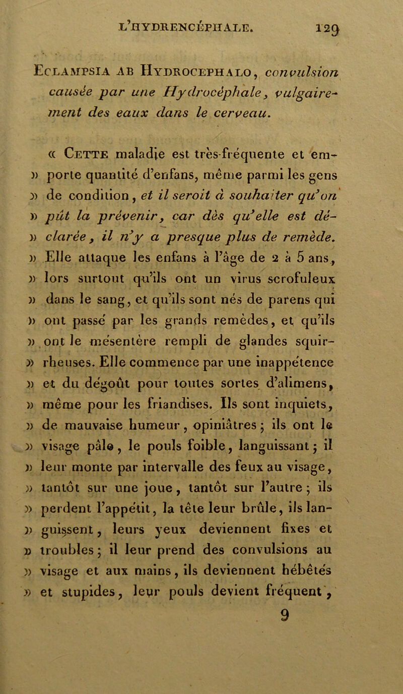 129 Eceampsia AB Hydroceph alo , convulsion causée par une Hydrocéphale, vulgaire- ment des eaux dans le cerveau. « Cette maladie est très-fréquente et em- )) porte quantité d’enfans, même parmi les gens y> de condition , et il seroit d souhaiter qu’on » pût la prévenir, car dès qu’elle est dé- » clarée, il n’y a presque plus de remède. )) Elle attaque les enfans à l’âge de 2 à 5 ans , )) lors surtout qu’ils ont un virus scrofuleux )) dans le sang, et qu’ils sont nés de parens qui )> ont passe' par les grands remèdes, et, qu’ils » ont le mésentère rempli de glandes squir- » rheuses. Elle commence par une inappétence )) et du dégoût pour toutes sortes d’alimens, » même pour les friandises. Ils sont inquiets, » de mauvaise humeur, opiniâtres; ils ont le )) visage pâle, le pouls foible, languissant ; il )) leur monte par intervalle des feux au visage, » tantôt sur une joue, tantôt sur l’autre; ils )> perdent l’appétit, la tête leur brûle, ils lan- )) guissent, leurs yeux deviennent fixes et d troubles ; il leur prend des convulsions au )) visage et aux mains, ils deviennent hébétés » et stupides, leyr pouls devient fréquent ,