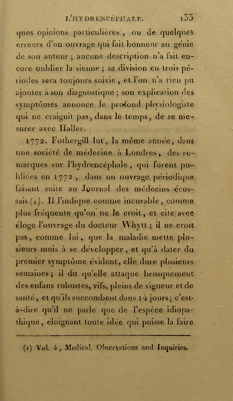 ifjl YDR EJN C ÉPH A LE. î DJ ques opinions particulières , ou de quelques erreurs d’un ouvrage qui fait honneur au génie de son auteur ; aucune description n’a fait en- core oublier la sienne ; sa division en trois pé- riodes sera toujours suivie , et l’on n’a rien pu ajouter à son diagnostique ‘ son explicaiion des symptômes annonce le profond physiologiste qui ne craignit pas, dans le temps, de se me- surer avec Haller. 1772. Folhergill lut, la même année, dans une société de médecine à Londres , des re- marques sur l’hydrencéphale , qui furent pu- bliées en 1772 , dans un ouvrage périodique laisant suite au Journal des médecins écos- sais (1). Il l’indique comme incurable, comme plus fréquente qu’on ne le croit, et cite avec éloge l’ouvrage du docteur Wbytt ; il ne croit pas, comme lui, que la maladie mette plu- sieurs mois à se développer, et qu’à dater du premier symptôme évident, elle dure plusieurs semaines ; il dit qu’elle attaque brusquement des enfans robustes, vifs, pleins de vigueur et de santé, et qu’ils succombent dans i4 jours; c’est- à-dire qu’il ne parle que de l’espèce idiopa- thique, éloignant toute idée qui puisse la faire