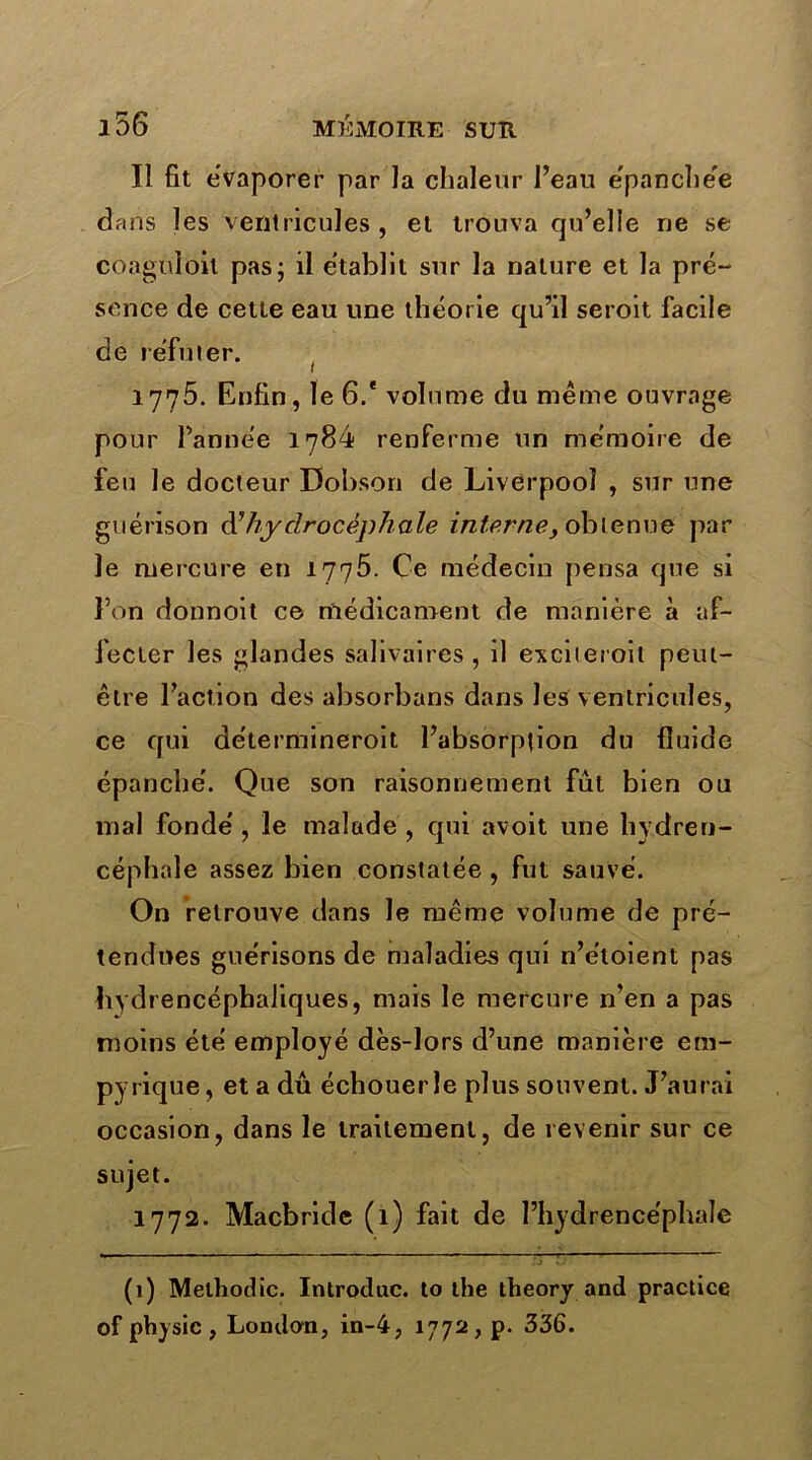 Il fit évaporer par la chaleur l’eau épanchée dans les ventricules, et trouva qu’elle ne se coaguloil pas; il établit sur la nature et la pré- sence de cette eau une théorie qu’il seroit facile de réfuter. ( 1775. Enfin, le 6.* volume du même ouvrage pour l’année 1784 renferme un mémoire de feu le docteur Dobson de Liverpooï , sur une guérison d'hydrocéphale interne, obtenue par le mercure en 1775. Ce médecin pensa que si l’on donnoit ce médicament de manière à af- fecter les glandes salivaires , il exciteroit peut- être l’action des absorbans dans les ventricules, ce qui délermineroit l’absorption du fluide épanché. Que son raisonnement fut bien ou mal fondé , le malade , qui avoit une hydren- céphale assez bien constatée , fut sauvé. On retrouve dans le même volume de pré- tendues guérisons de maladies qui n’e'loient pas hydrencéphaliques, mais le mercure n’en a pas moins été employé dès-lors d’une manière em- pyrique, et a dû échouer le plus souvent. J’aurai occasion, dans le traitement, de revenir sur ce sujet. 1772. Macbride (1) fait de l’hydrencéphaîe (1) Melhodic. Introduc. to the theory and practice of physic, London, in-4, 1772, p. 336.