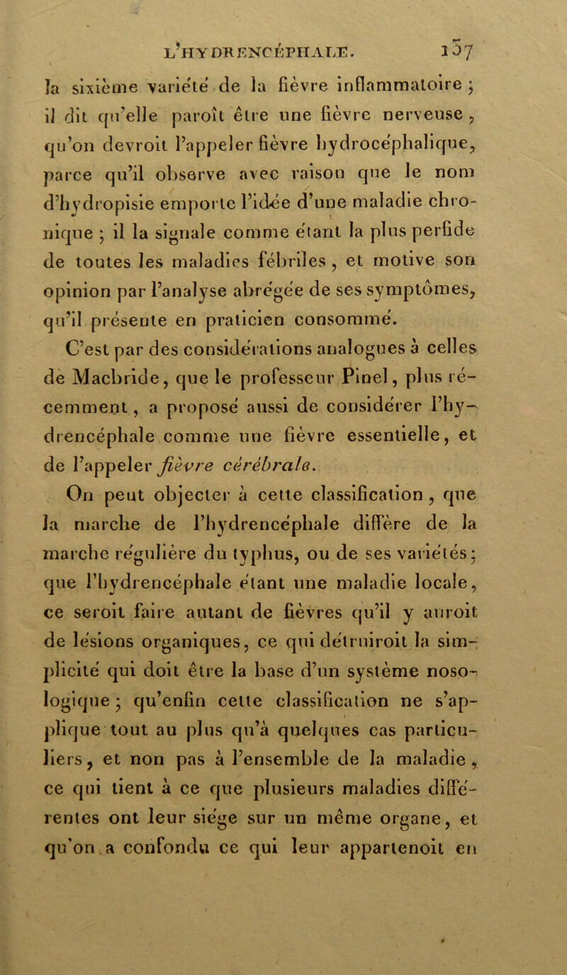 l’h Y DK ENCÉPHALE. 1^7 la sixième variété de la fièvre inflammatoire * il dit qu’elle paroît être une fièvre nerveuse , qu’on devroit l’appeler fièvre hydrocéphalique, parce qu’il observe avec raison que le nom d’hydropisie emporte l’idée d’une maladie chro- nique ; il la signale comme étant la plus perfide de toutes les maladies fébriles , et motive son opinion par l’analyse abrégée de ses symptômes, qu’il présente en praticien consommé. C’est par des considérations analogues à celles de Macbride, que le professeur Pinel, plus ré- cemment , a proposé aussi de considérer l’hy- drencéphale comme une fièvre essentielle, et de l’appeler fièvre cérébrale. On peut objecter à cette classification , que la marche de l’hydrencéphale diffère de la marche régulière du typhus, ou de ses variétés* que l’hydrencéphaïe étant une maladie locale, ce seroit faire autant de fièvres qu’il y auroit de lésions organiques, ce qui délruiroit la sim- plicité qui doit être la base d’un système noso-^ logique * qu’enfin celte classification ne s’ap- plique tout au plus qu’à quelques cas particu- liers, et non pas à l’ensemble de la maladie, ce qui tient à ce que plusieurs maladies diffé- rentes ont leur siège sur un même organe, et qu’on a confondu ce qui leur appartenoit en