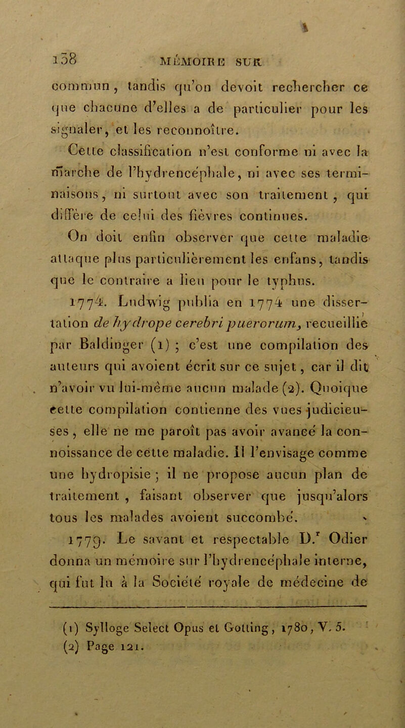 % l58 MÉMOIRE SUR commun , tandis cju’on devoit rechercher ce que chacune d’elles a de particulier pour les signaler, et les reeonnoîlre. Cette classification n’esi conforme ni avec la marche de l’hydrencéphale, ni avec ses termi- naisons, ni surtout avec son traiiemenl , qui diffère de celui des fièvres continues. On doit enfin observer que celte maladie atlaque plus particulièrement les enfans, tandis que le contraire a lieu pour le typhus. 1774. Ludwig publia en 1774 une disser- tation de hydrope cerebripuerorumrecueillie par Baldinger (1) ; c’est une compilation des auteurs qui avoient écrit sur ce sujet, car il dit n’avoir vu lui-même aucun malade (2). Quoique cette compilation contienne des vues judicieu- ses , elle ne me paroît pas avoir avance' la con- noissance de cette maladie. 11 l’envisage comme une hydropisie ; il ne propose aucun plan de traitement , faisant observer que jusqu’alors tous les malades avoient succombé. 1779. Le savant et respectable D.r Odier donna un mémoire sur l’hydrencéphale interne, qui fut lu à la Société royale de médecine de (1) Sylloge Select Opus et Golling , 1780, Y. 5. (a) Page 121.