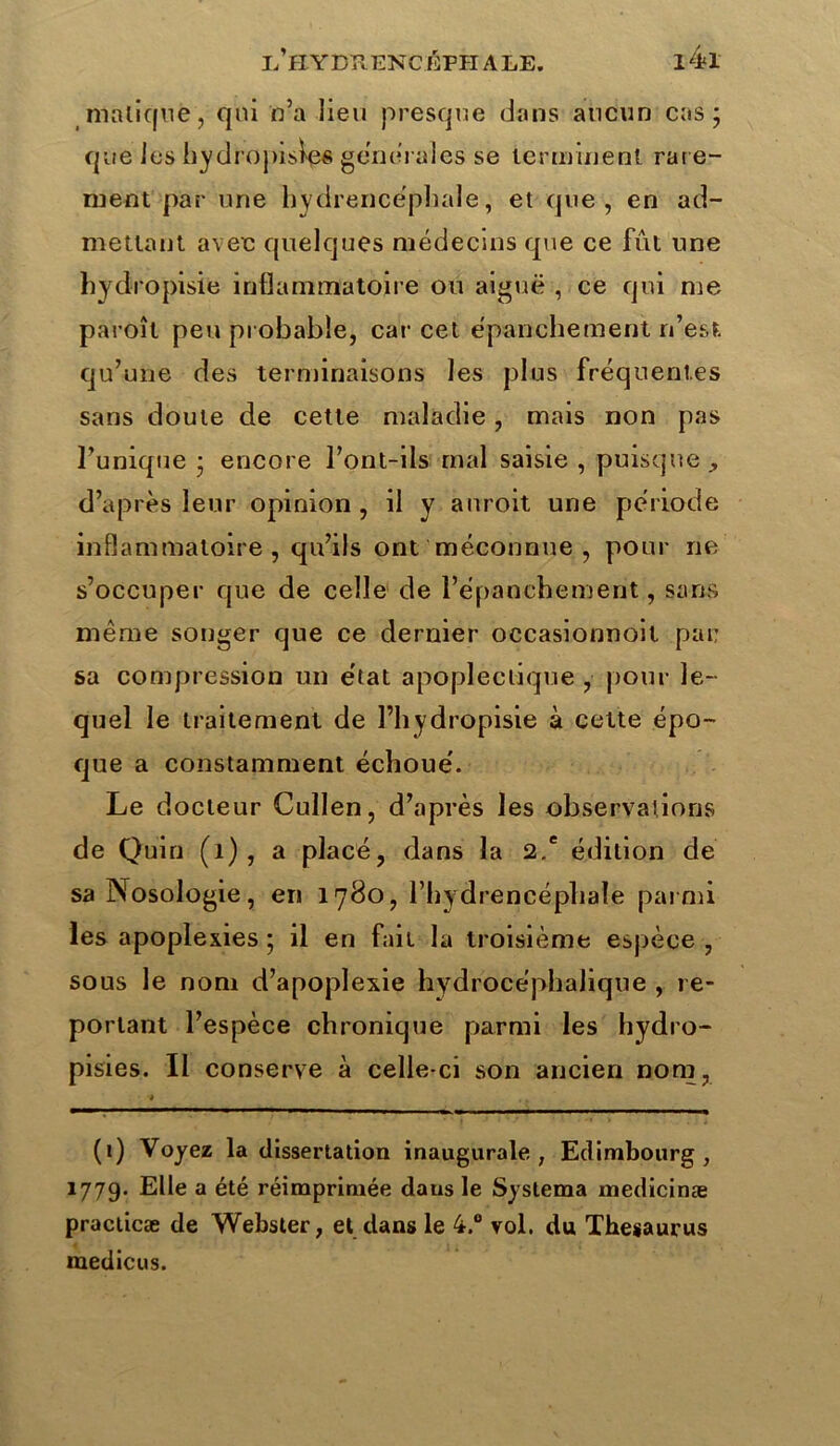 malique, qui n’a lieu presque dans aucun cas j que les hydropisies generales se terminent rare- ment par une hydrencéphale, et que, en ad- mettant avec quelques médecins que ce fût une hydropisie inflammatoire ou aiguë , ce qui me paroît peu probable, car cet épanchement n’est, qu’une des terminaisons les plus fréquentes sans doute de cette maladie, mais non pas l’unique • encore l’ont-ils mal saisie , puisque , d’après leur opinion , il y auroit une période inflammatoire, qu’ils ont méconnue , pour ne s’occuper que de celle de l’épanchement, sans même songer que ce dernier occasionnoit par sa compression un état apoplectique , pour le- quel le traitement de l’hydropisie à cette épo- que a constamment échoué. Le d octeur Cullen, d’après les observations de Quin (1), a placé, dans la 2.e édition de sa Nosologie, en 1780, l’hydrencéphale parmi les apoplexies ; il en fait la troisième espèce , sous le nom d’apoplexie hydrocéphalique , re- portant l’espèce chronique parmi les hydro- pisies. Il conserve à celle-ci son ancien nom, * (1) Voyez la dissertation inaugurale, Edimbourg, 1779. Elle a été réimprimée dans le Systema medicinæ praclicæ de Webster, et dans le 4.° vol. du Thésaurus medicus.