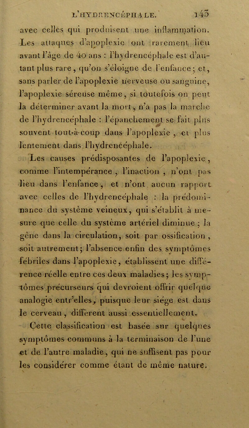 l’hYD il ENC ÔPH ALE. i45 avec celles qui produisent une inflammation. Les attaques d’apoplexie ont rarement lieu avant l’àge de 4o ans : 1 hydrencëphaie est d’au- tant plus rare, qu’on s’éloigne de l'enfance 5 et, sans parler de l’apoplexie nerveuse ou sanguine, l’apoplexie séreuse même, si toutefois on peut la déterminer avant la mort, n’a pas la marche de l’hydrencéphale : l’épanchement se fait pins souvent tout*à-coup dans l’apoplexie , et plus lentement dans l’hydrencéphaîe. Les causes prédisposantes de l’apoplexie, comme l’intempérance , l’inaction , n’ont pas lieu dans l’enfance , et n’ont aucun rapport avec celles de l’hydrencéphale : la prédomi- nance du système veineux, qui s’établit à me- sure que celle du système artériel diminue ; la gêne dans la circulation, soit par ossification, soit autrement; l’absence.enfin des symptômes fébriles dans l’apoplexie, établissent une diffé- rence réelle entre ces deux maladies; les symp- tômes précurseurs qui devroient offrir quelque analogie entr’elles^ puisque leur siège est dans le cerveau , diffèrent aussi essentiellement. Cette classification est basée sur quelques symptômes communs à la terminaison de l’une et de l’autre maladie, qui ne suffisent pas pour les considérer comme étant de même nature.