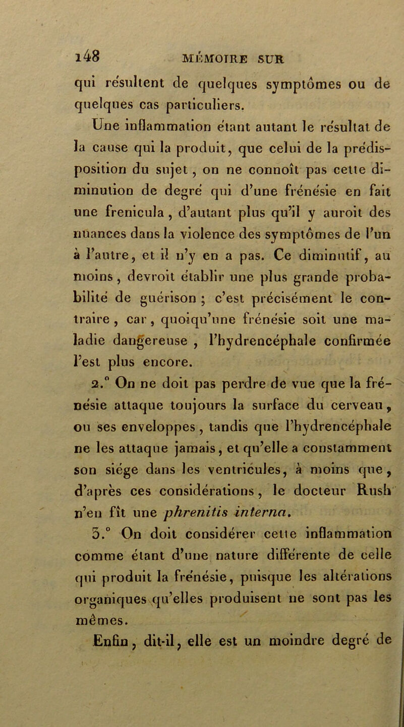 qui résultent de quelques symptômes ou de quelques cas particuliers. Une inflammation étant autant le résultat de la cause qui la produit, que celui de la prédis- position du sujet, on ne eonnoît pas cette di- minution de degré qui d’une frénésie en fait une frenicula , d’autant plus qu’il y auroit des nuances dans la violence des symptômes de l’un à l’autre, et il n’y en a pas. Ce diminutif, au moins, devroit établir une plus grande proba- bilité de guérison ; c’est précisément le con- traire , car , quoiqu’une frénésie soit une ma- ladie dangereuse , l’hydrencéphale confirmée l’est plus encore. 2.° On ne doit pas perdre de vue que la fré- nésie attaque toujours la surface du cerveau, ou ses enveloppes, tandis que l’hydrencéphale ne les attaque jamais, et qu’elle a constamment son siège dans les ventricules, à moins que, d’après ces considérations, le docteur Rush n’en fît une phrenitis interna. 5.° On doit considérer cette inflammation comme étant d’une nature différente de celle qui produit la frénésie, puisque les altérations organiques qu’elles produisent ne sont pas les mêmes. Enfin, dit-il, elle est un moindre degré de