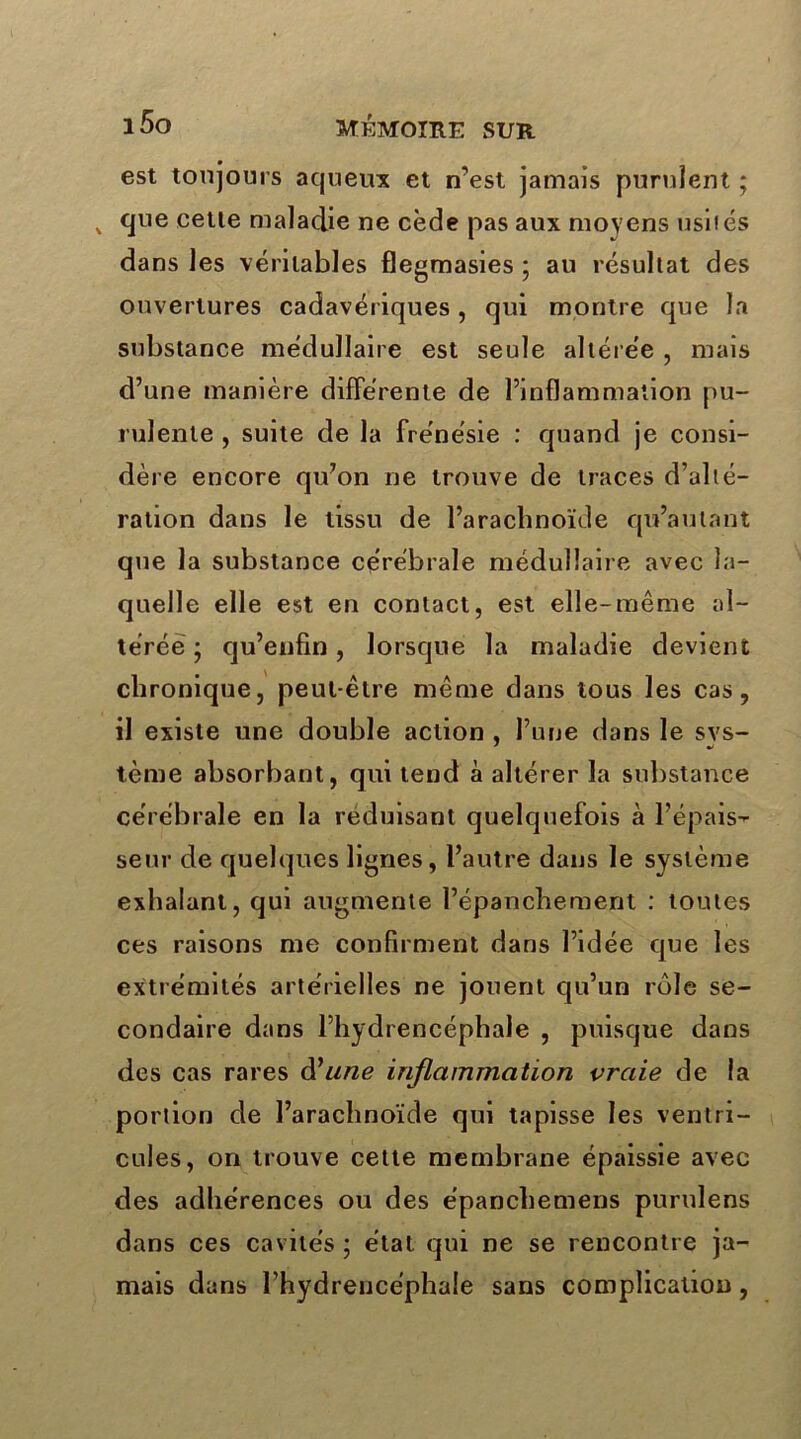 est toujours aqueux et n’est jamais purulent ; , que cette maladie ne cède pas aux moyens usités dans les véritables flegmasies ; au résultat des ouvertures cadavériques, qui montre que la substance médullaire est seule altérée , mais d’une manière différente de l’inflammation pu- rulente , suite de la frénésie : quand je consi- dère encore qu’on ne trouve de traces d’alté- ration dans le tissu de l’arachnoïde qu’au tant que la substance cérébrale médullaire avec la- quelle elle est en contact, est elle-même al- térée • qu’enfin, lorsque la maladie devient chronique, peut-être même dans tous les cas, il existe une double action , l’une dans le svs- tème absorbant, qui tend à altérer la substance cérébrale en la réduisant quelquefois à l’épais- se ur de quelques lignes, l’autre dans le système exhalant, qui augmente l’épanchement : toutes ces raisons me confirment dans l’idée que les extrémités artérielles ne jouent qu’un rôle se- condaire dans l’hydrencéphale , puisque dans des cas rares d'une inflammation vraie de la portion de l’arachnoïde qui tapisse les ventri- cules, on trouve cette membrane épaissie avec des adhérences ou des épanchemens purulens dans ces cavités ; état qui ne se rencontre ja- mais dans l’hydreucéphale sans complication,