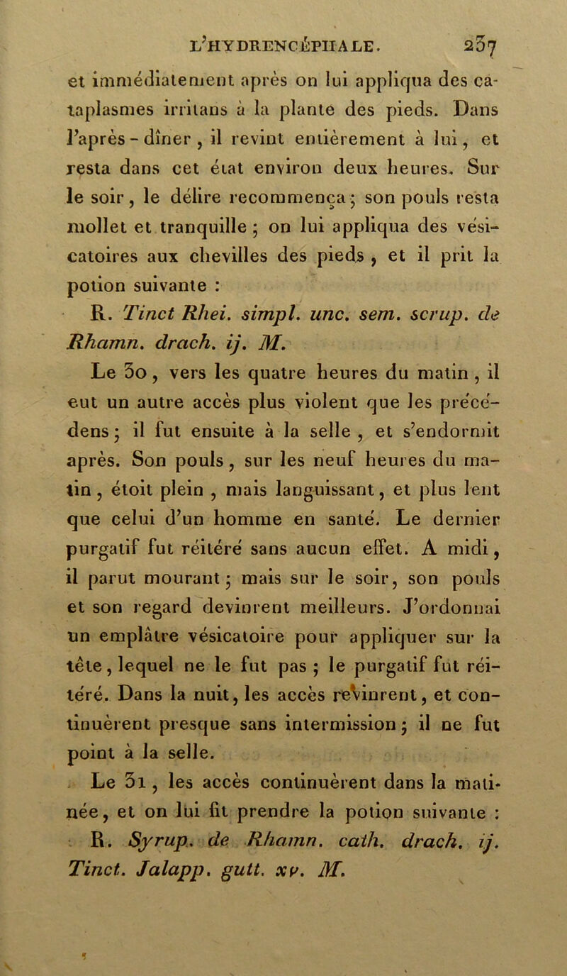 et immédiatement après on lui appliqua des ca- taplasmes irrilans à la plante des pieds. Dans l’après-dîner, il revint entièrement à lui, et resta dans cet état environ deux heures. Sur le soir, le délire recommença; son pouls resta mollet et tranquille ; on lui appliqua des vési- catoires aux chevilles des pieds , et il prit la potion suivante : R. Tinct R/iei. simpl. une. sera, scrup. de Rhcimn. drach. ij. M. Le 5o, vers les quatre heures du malin , il eut un autre accès plus violent que les pre'cé- dens ; il fut ensuite à la selle , et s’endormit après. Son pouls, sur les neuf heures du ma- tin , étoit plein , mais languissant, et plus lent que celui d’un homme en santé. Le dernier purgatif fut réitéré sans aucun elfet. A midi, il parut mourant; mais sur le soir, son pouls et son regard devinrent meilleurs. J’ordonnai un emplâtre vésicatoire pour appliquer sur la tête, lequel ne le fut pas ; le purgatif fut réi- téré. Dans la nuit, les accès reVinrent, et con- tinuèrent presque sans intermission ; il ne fut point à la selle. Le 01, les accès continuèrent dans la mati- née, et on lui fit prendre la potion suivante : R. Syrup., de Rhamn. caih. drach. ij. Tinct. Jalapp. gutt. xv. M. 1