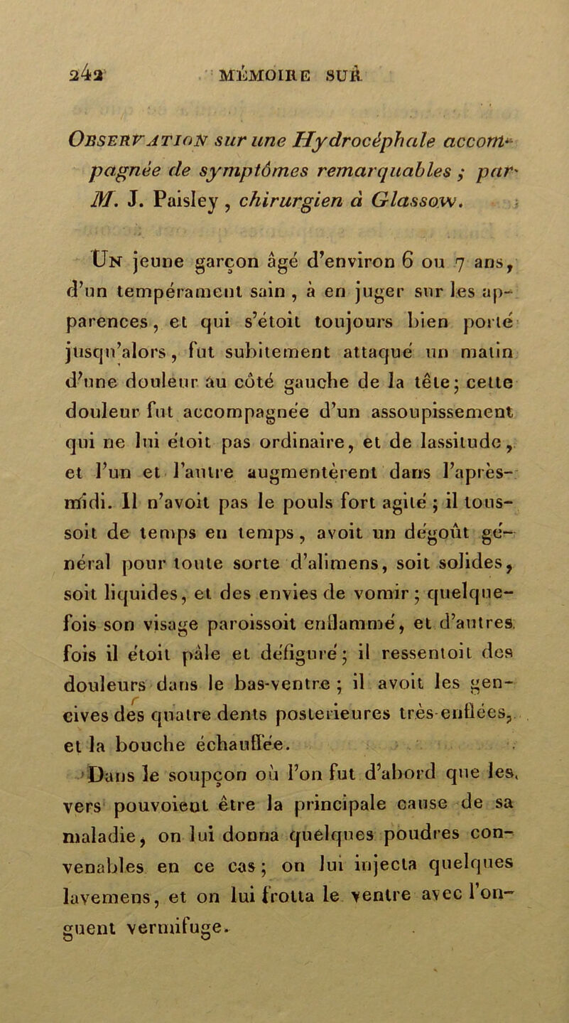 Observation sur une Hydrocéphale acconp pagnée de symptômes remarquables y par' M. J. Paisley , chirurgien à Glassow. 0N jeune garçon âgé d’environ 6 ou 7 ans, d’un tempérament sain , à en juger sur les ap- parences , et qui s’étoit toujours bien porté jusqu’alors, fut subitement attaqué un malin d’une douleur au coté gauche de la tête - cette douleur fut accompagnée d’un assoupissement qui ne lui étoit pas ordinaire, et de lassitude, et l’un et l’autre augmentèrent dans l’après- rtfidi. 11 n’avoil pas le pouls fort agité ; il tous- soit de temps en temps, avoit un dégoût gé- néral pour toute sorte d’alimens, soit solides, soit liquides, et des envies de vomir ; quelque- fois son visage paroissoit enflammé, et d’autres, fois il étoit pâle et défiguré; il ressentoil des douleurs dans le bas-ventre ; il avoit les gen- cives des quatre dents postérieures très-enflées, et la bouche échauffée. Dans le soupçon où l’on fut d’abord que les, vers pouvoient être la principale cause de sa maladie, on lui donna quelques poudres con- venables en ce cas; on lui injecta quelques lavemens, et on lui frotta le ventre avec 1 on- guent vermifuge.