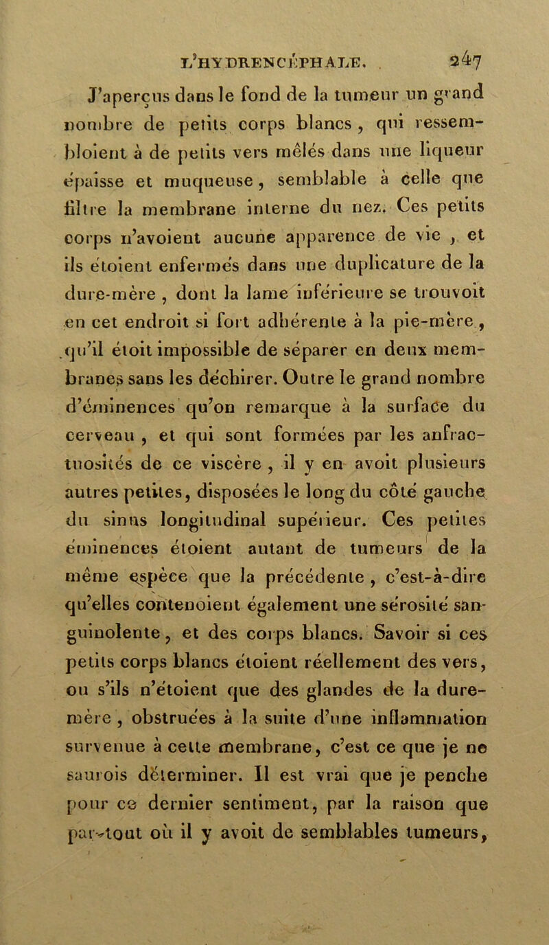 J’aperçus dans le fond de la tumeur un grand nombre de petits corps blancs, qui ressem- bloient à de petits vers mêlés dans une liqueur épaisse et muqueuse, semblable à celle que filtre la membrane interne du nez. Ces petits corps 11’avoient aucune apparence de vie , et ils étoient enfermés dans une dupheature de la dure-mère , dont la lame inférieure se trouvoit en cet endroit si fort adhérente à la pie-mère , qu’il étoit impossible de séparer en deux mem- branes sans les déchirer. Outre le grand nombre d’éminences qu’on remarque à la surface du cerveau , et qui sont formées par les anfrac- tuosités de ce viscère , il y en avoit plusieurs autres petites, disposées le long du côté gauche du sinus longitudinal supéiieur. Ces petites éminences étoient autant de tumeurs de la même espèce que la précédente , c’est-à-dire qu’elles contenoient également une sérosité san- guinolente , et des corps blancs. Savoir si ces petits corps blancs étoient réellement des vers, ou s’ils n’étoient que des glandes de la dure- mère , obstruées à la suite d’une inflammation survenue à celte membrane, c’est ce que je ne saurois déterminer. Il est vrai que je penche pour ce dernier sentiment, par la raison que partout où il y avoit de semblables tumeurs.