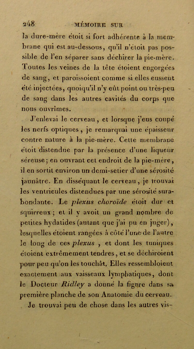 ïa dure-mère étoit si fort adhérente à la mem- brane qui est au-dessous, qu’il n’éloit pas pos- sible de l’en séparer sans déchirer la pie-mère. Toutes les veines de la tête étoient engorgées de sang, et paroissoient comme si elles eussent e'té injectées, quoiqu’il n’y eût point ou très-peu de sang dans les autres cavités du corps que nous ouvrîmes. J’enlevai le cerveau, et lorsque j’eus coupé les nerfs optiques , je remarquai une épaisseur contre nature à la pie-mère. Celle membrane étoit distendue par la présence d’une liqueur séreuse; en ouvrant cet endroit de la pie-mère, il en sortit environ un demi-setier d’une sérosité jaunâtre. En disséquant le cerveau , je trouvai les ventricules distendues par une sérosité sura- bondante. Le plexus choroïde étoit dur et squirreux ; et il y avoit un grand nombre de petites hydatides (autant que j’ai pu en juger), lesquelles étoient rangées à côté l’une de l’autre îe long de ces plexus , et dont les tuniques étoient extrêmement tendres, et se déchiroient pour peu qu’on les touchât. Elles ressembloient exactement aux vaisseaux lymphatiques, dont le Docteur Ridley a donné la figure dans sa première planche de son Anatomie du cerveau. Je trouvai peu de chose dans les autres vis-